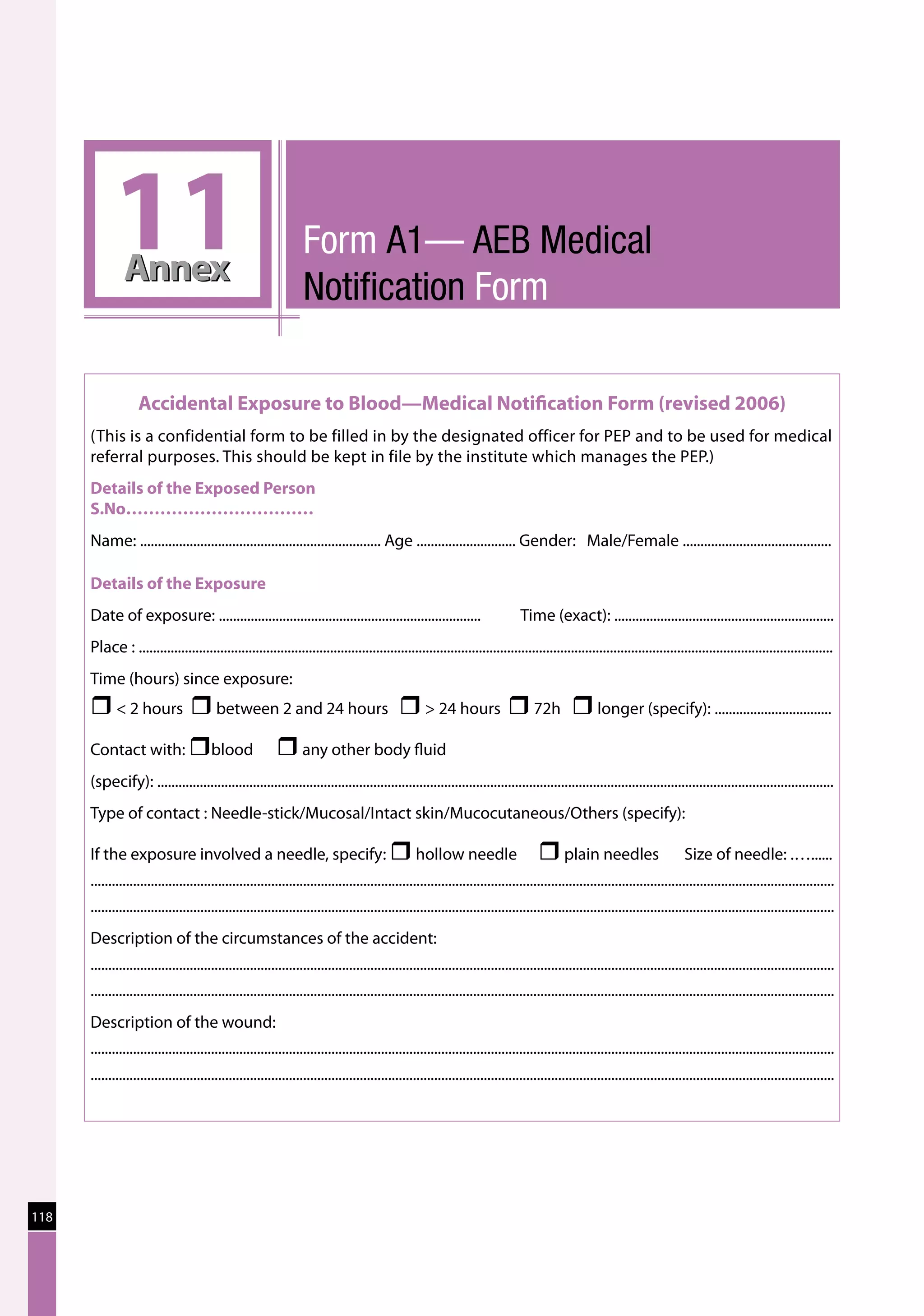 11 Annex
                                                                  Form A1— AEB Medical
                                                                  Notification Form

                   Accidental Exposure to Blood—Medical Notification Form (revised 2006)
      (This is a confidential form to be filled in by the designated officer for PEP and to be used for medical
      referral purposes. This should be kept in file by the institute which manages the PEP.)
      Details of the Exposed Person	
      S.No……………………………
      Name: .................................................................... Age ............................ Gender: Male/Female ..........................................

      Details of the Exposure
      Date of exposure: ..........................................................................                          	 Time (exact): ..............................................................
      Place : ....................................................................................................................................................................................................
      Time (hours) since exposure:
      r  2 hours r between 2 and 24 hours r  24 hours r 72h r longer (specify): .................................
      Contact with: rblood 	                              r any other body fluid
      (specify): ...............................................................................................................................................................................................
      Type of contact : Needle-stick/Mucosal/Intact skin/Mucocutaneous/Others (specify):

      If the exposure involved a needle, specify: r hollow needle	                                                                  r plain needles                          Size of needle: .…......
      ..................................................................................................................................................................................................................
      ..................................................................................................................................................................................................................
      Description of the circumstances of the accident:
      ..................................................................................................................................................................................................................
      ..................................................................................................................................................................................................................
      Description of the wound:
      ..................................................................................................................................................................................................................
      ..................................................................................................................................................................................................................




118
 