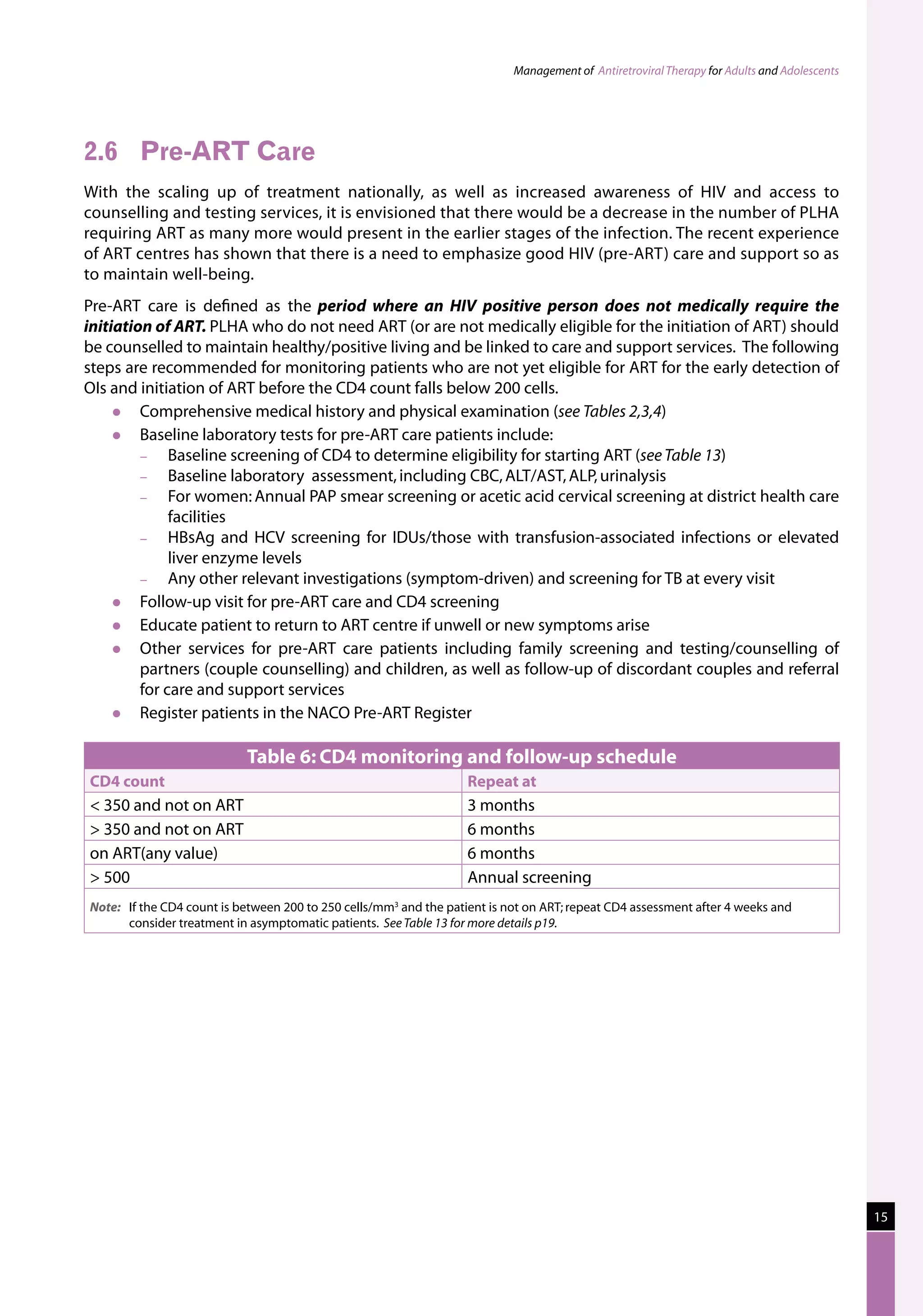 Management of Antiretroviral Therapy for Adults and Adolescents




2.6	 Pre-ART Care
With the scaling up of treatment nationally, as well as increased awareness of HIV and access to
counselling and testing services, it is envisioned that there would be a decrease in the number of PLHA
requiring ART as many more would present in the earlier stages of the infection. The recent experience
of ART centres has shown that there is a need to emphasize good HIV (pre-ART) care and support so as
to maintain well-being.
Pre-ART care is defined as the period where an HIV positive person does not medically require the
initiation of ART. PLHA who do not need ART (or are not medically eligible for the initiation of ART) should
be counselled to maintain healthy/positive living and be linked to care and support services. The following
steps are recommended for monitoring patients who are not yet eligible for ART for the early detection of
OIs and initiation of ART before the CD4 count falls below 200 cells.
        Comprehensive medical history and physical examination (see Tables 2,3,4)
        Baseline laboratory tests for pre-ART care patients include:
         −    Baseline screening of CD4 to determine eligibility for starting ART (see Table 13)
         −    Baseline laboratory assessment, including CBC, ALT/AST, ALP, urinalysis
         −    For women: Annual PAP smear screening or acetic acid cervical screening at district health care
              facilities
         −    HBsAg and HCV screening for IDUs/those with transfusion-associated infections or elevated
              liver enzyme levels
         −    Any other relevant investigations (symptom-driven) and screening for TB at every visit
        Follow-up visit for pre-ART care and CD4 screening
        Educate patient to return to ART centre if unwell or new symptoms arise
        Other services for pre-ART care patients including family screening and testing/counselling of
         partners (couple counselling) and children, as well as follow-up of discordant couples and referral
         for care and support services
        Register patients in the NACO Pre-ART Register

                            Table 6: CD4 monitoring and follow-up schedule
CD4 count                                                          Repeat at
 350 and not on ART                                               3 months
 350 and not on ART                                               6 months
on ART(any value)                                                  6 months
 500                                                              Annual screening
Note:	 If the CD4 count is between 200 to 250 cells/mm3 and the patient is not on ART; repeat CD4 assessment after 4 weeks and
       consider treatment in asymptomatic patients. See Table 13 for more details p19.




                                                                                                                                              15
 