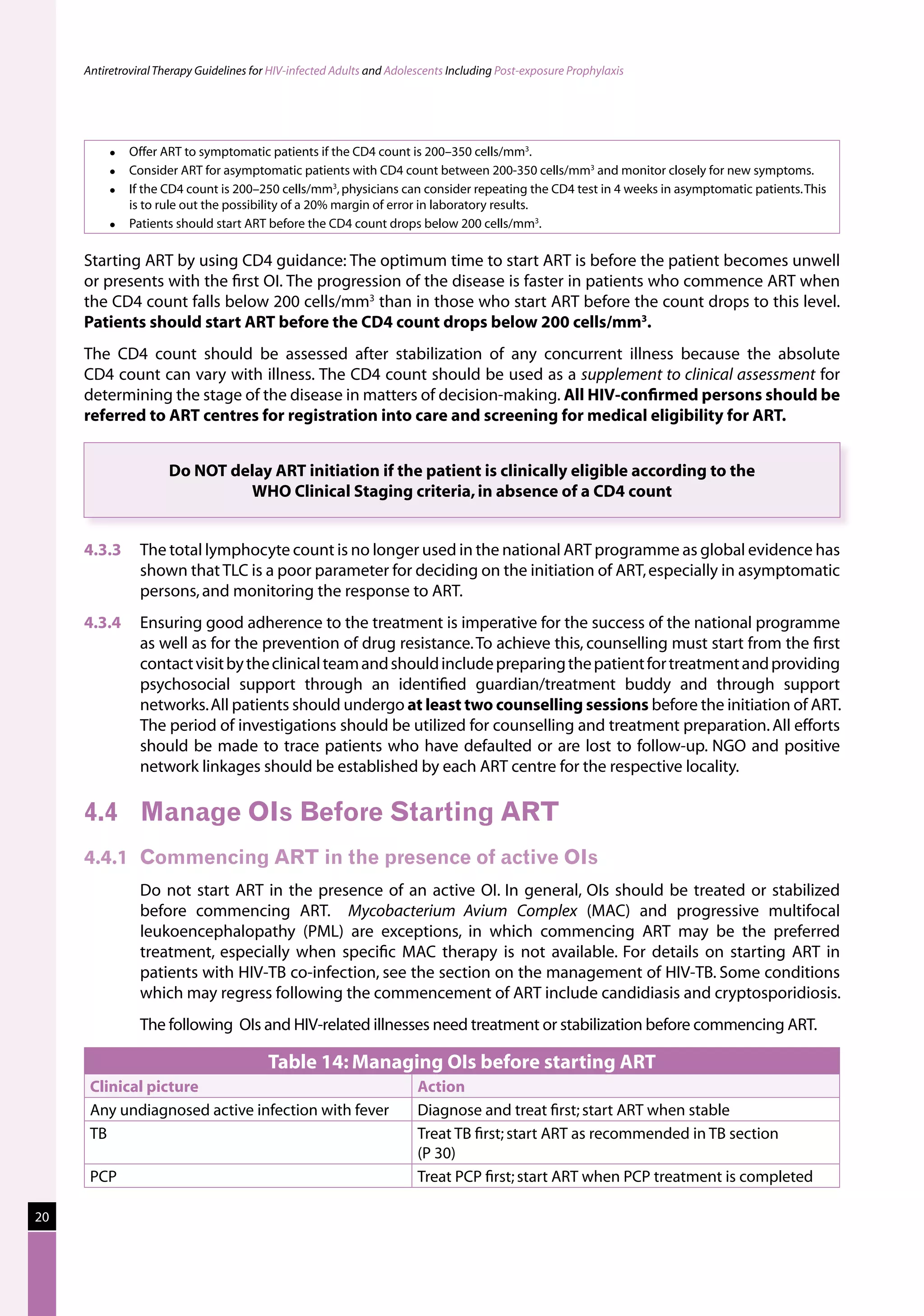 Antiretroviral Therapy Guidelines for HIV-infected Adults and Adolescents Including Post-exposure Prophylaxis




              Offer ART to symptomatic patients if the CD4 count is 200–350 cells/mm3.
              Consider ART for asymptomatic patients with CD4 count between 200-350 cells/mm3 and monitor closely for new symptoms.
              If the CD4 count is 200–250 cells/mm3, physicians can consider repeating the CD4 test in 4 weeks in asymptomatic patients. This
               is to rule out the possibility of a 20% margin of error in laboratory results.
              Patients should start ART before the CD4 count drops below 200 cells/mm3.

     Starting ART by using CD4 guidance: The optimum time to start ART is before the patient becomes unwell
     or presents with the first OI. The progression of the disease is faster in patients who commence ART when
     the CD4 count falls below 200 cells/mm3 than in those who start ART before the count drops to this level.
     Patients should start ART before the CD4 count drops below 200 cells/mm3.
     The CD4 count should be assessed after stabilization of any concurrent illness because the absolute
     CD4 count can vary with illness. The CD4 count should be used as a supplement to clinical assessment for
     determining the stage of the disease in matters of decision-making. All HIV-confirmed persons should be
     referred to ART centres for registration into care and screening for medical eligibility for ART.


                      Do NOT delay ART initiation if the patient is clinically eligible according to the
                               WHO Clinical Staging criteria, in absence of a CD4 count


     4.3.3	 The total lymphocyte count is no longer used in the national ART programme as global evidence has
            shown that TLC is a poor parameter for deciding on the initiation of ART, especially in asymptomatic
            persons, and monitoring the response to ART.
     4.3.4	 Ensuring good adherence to the treatment is imperative for the success of the national programme
            as well as for the prevention of drug resistance. To achieve this, counselling must start from the first
            contact visit by the clinical team and should include preparing the patient for treatment and providing
            psychosocial support through an identified guardian/treatment buddy and through support
            networks. All patients should undergo at least two counselling sessions before the initiation of ART.
            The period of investigations should be utilized for counselling and treatment preparation. All efforts
            should be made to trace patients who have defaulted or are lost to follow-up. NGO and positive
            network linkages should be established by each ART centre for the respective locality.

     4.4	 Manage OIs Before Starting ART
     4.4.1	 Commencing ART in the presence of active OIs
     	          Do not start ART in the presence of an active OI. In general, OIs should be treated or stabilized
                before commencing ART. Mycobacterium Avium Complex (MAC) and progressive multifocal
                leukoencephalopathy (PML) are exceptions, in which commencing ART may be the preferred
                treatment, especially when specific MAC therapy is not available. For details on starting ART in
                patients with HIV-TB co-infection, see the section on the management of HIV-TB. Some conditions
                which may regress following the commencement of ART include candidiasis and cryptosporidiosis.
     	          The following OIs and HIV-related illnesses need treatment or stabilization before commencing ART.

                                          Table 14: Managing OIs before starting ART
         Clinical picture                                               Action
         Any undiagnosed active infection with fever                    Diagnose and treat first; start ART when stable
         TB                                                             Treat TB first; start ART as recommended in TB section
                                                                        (P 30)
         PCP                                                            Treat PCP first; start ART when PCP treatment is completed

20
 