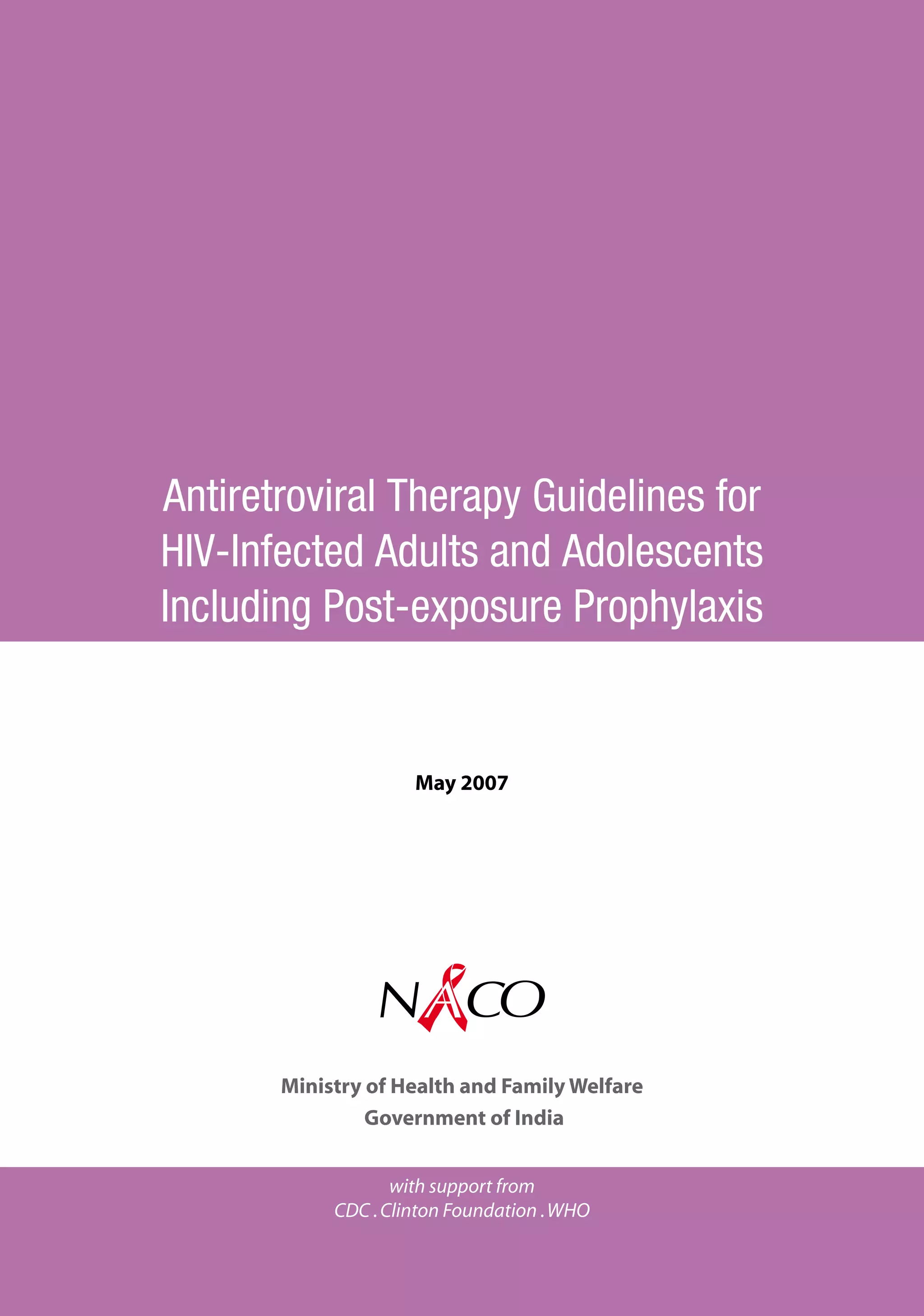 Antiretroviral Therapy Guidelines for
HIV-infected Adults and Adolescents
Including Post-exposure Prophylaxis


                     May 2007




                NACO
        National AIDS Control organisation
       Ministry of Health and Family Welfare
                Government of India


                   with support from
            CDC . Clinton Foundation . WHO
 