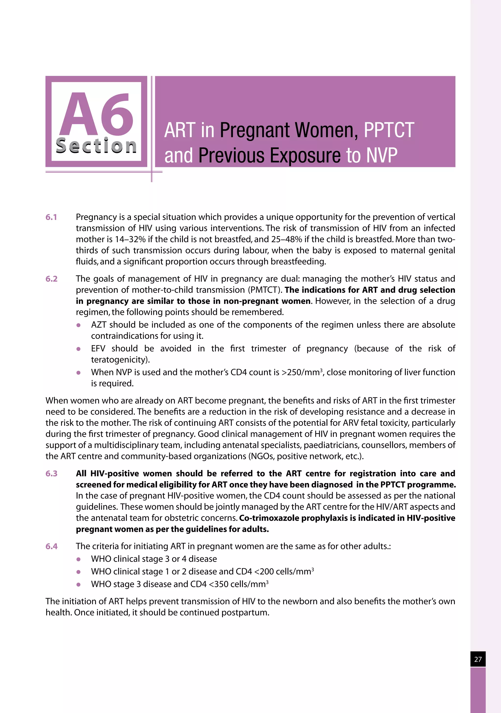 A6
  Sec tion
                                ART in Pregnant Women, PPTCT
                                and Previous Exposure to NVP

6.1	    Pregnancy is a special situation which provides a unique opportunity for the prevention of vertical
        transmission of HIV using various interventions. The risk of transmission of HIV from an infected
        mother is 14–32% if the child is not breastfed, and 25–48% if the child is breastfed. More than two-
        thirds of such transmission occurs during labour, when the baby is exposed to maternal genital
        fluids, and a significant proportion occurs through breastfeeding.
6.2	    The goals of management of HIV in pregnancy are dual: managing the mother’s HIV status and
        prevention of mother-to-child transmission (PMTCT). The indications for ART and drug selection
        in pregnancy are similar to those in non-pregnant women. However, in the selection of a drug
        regimen, the following points should be remembered.
           AZT should be included as one of the components of the regimen unless there are absolute
            contraindications for using it.
           EFV should be avoided in the first trimester of pregnancy (because of the risk of
            teratogenicity).
           When NVP is used and the mother’s CD4 count is 250/mm3, close monitoring of liver function
            is required.
When women who are already on ART become pregnant, the benefits and risks of ART in the first trimester
need to be considered. The benefits are a reduction in the risk of developing resistance and a decrease in
the risk to the mother. The risk of continuing ART consists of the potential for ARV fetal toxicity, particularly
during the first trimester of pregnancy. Good clinical management of HIV in pregnant women requires the
support of a multidisciplinary team, including antenatal specialists, paediatricians, counsellors, members of
the ART centre and community-based organizations (NGOs, positive network, etc.).
6.3	    All HIV-positive women should be referred to the ART centre for registration into care and
        screened for medical eligibility for ART once they have been diagnosed in the PPTCT programme.
        In the case of pregnant HIV-positive women, the CD4 count should be assessed as per the national
        guidelines.  These women should be jointly managed by the ART centre for the HIV/ART aspects and
        the antenatal team for obstetric concerns. Co-trimoxazole prophylaxis is indicated in HIV-positive
        pregnant women as per the guidelines for adults.
6.4	    The criteria for initiating ART in pregnant women are the same as for other adults.:
          WHO clinical stage 3 or 4 disease
          WHO clinical stage 1 or 2 disease and CD4 200 cells/mm3
          WHO stage 3 disease and CD4 350 cells/mm3
The initiation of ART helps prevent transmission of HIV to the newborn and also benefits the mother’s own
health. Once initiated, it should be continued postpartum.




                                                                                                                    27
 