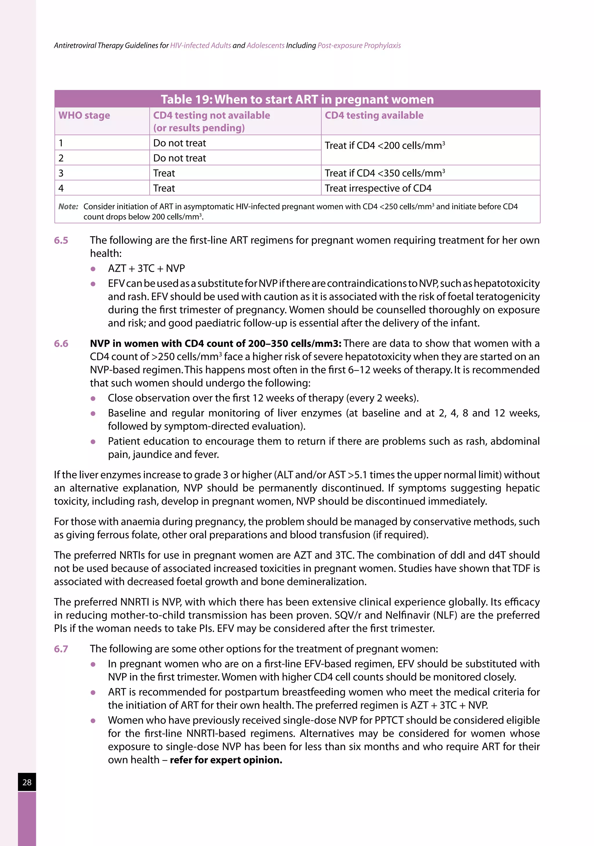 Antiretroviral Therapy Guidelines for HIV-infected Adults and Adolescents Including Post-exposure Prophylaxis




                                      Table 19: When to start ART in pregnant women
      WHO stage                     CD4 testing not available                             CD4 testing available
                                    (or results pending)
      1                             Do not treat                                          Treat if CD4 200 cells/mm3
      2                             Do not treat
      3                             Treat                                                 Treat if CD4 350 cells/mm3
      4                             Treat                                                 Treat irrespective of CD4
      Note:	 Consider initiation of ART in asymptomatic HIV-infected pregnant women with CD4 250 cells/mm3 and initiate before CD4
             count drops below 200 cells/mm3.

     6.5	       The following are the first-line ART regimens for pregnant women requiring treatment for her own
                health:
                  AZT + 3TC + NVP
                  EFV can be used as a substitute for NVP if there are contraindications to NVP, such as hepatotoxicity
                   and rash. EFV should be used with caution as it is associated with the risk of foetal teratogenicity
                   during the first trimester of pregnancy. Women should be counselled thoroughly on exposure
                   and risk; and good paediatric follow-up is essential after the delivery of the infant.
     6.6	       NVP in women with CD4 count of 200–350 cells/mm3: There are data to show that women with a
                CD4 count of 250 cells/mm3 face a higher risk of severe hepatotoxicity when they are started on an
                NVP-based regimen. This happens most often in the first 6–12 weeks of therapy. It is recommended
                that such women should undergo the following:
                   Close observation over the first 12 weeks of therapy (every 2 weeks).
                   Baseline and regular monitoring of liver enzymes (at baseline and at 2, 4, 8 and 12 weeks,
                    followed by symptom-directed evaluation).
                   Patient education to encourage them to return if there are problems such as rash, abdominal
                    pain, jaundice and fever.
     If the liver enzymes increase to grade 3 or higher (ALT and/or AST 5.1 times the upper normal limit) without
     an alternative explanation, NVP should be permanently discontinued. If symptoms suggesting hepatic
     toxicity, including rash, develop in pregnant women, NVP should be discontinued immediately.
     For those with anaemia during pregnancy, the problem should be managed by conservative methods, such
     as giving ferrous folate, other oral preparations and blood transfusion (if required).
     The preferred NRTIs for use in pregnant women are AZT and 3TC. The combination of ddI and d4T should
     not be used because of associated increased toxicities in pregnant women. Studies have shown that TDF is
     associated with decreased foetal growth and bone demineralization.
     The preferred NNRTI is NVP, with which there has been extensive clinical experience globally. Its efficacy
     in reducing mother-to-child transmission has been proven. SQV/r and Nelfinavir (NLF) are the preferred
     PIs if the woman needs to take PIs. EFV may be considered after the first trimester.
     6.7	       The following are some other options for the treatment of pregnant women:
                  In pregnant women who are on a first-line EFV-based regimen, EFV should be substituted with
                   NVP in the first trimester. Women with higher CD4 cell counts should be monitored closely.
                  ART is recommended for postpartum breastfeeding women who meet the medical criteria for
                   the initiation of ART for their own health. The preferred regimen is AZT + 3TC + NVP.
                  Women who have previously received single-dose NVP for PPTCT should be considered eligible
                   for the first-line NNRTI-based regimens. Alternatives may be considered for women whose
                   exposure to single-dose NVP has been for less than six months and who require ART for their
                   own health – refer for expert opinion.
28
 