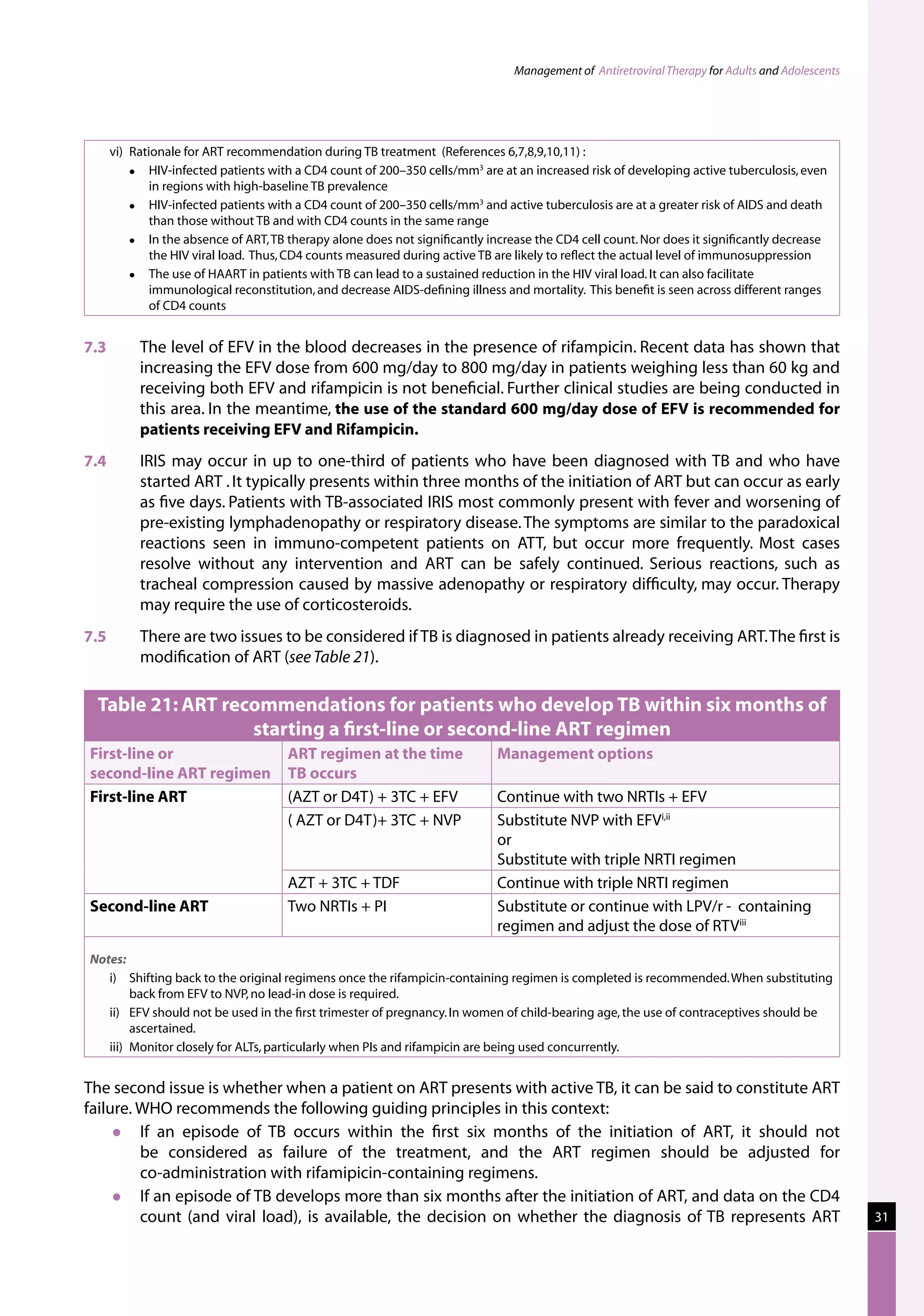 Management of Antiretroviral Therapy for Adults and Adolescents




   vi)	 Rationale for ART recommendation during TB treatment  (References 6,7,8,9,10,11) :  
           HIV-infected patients with a CD4 count of 200–350 cells/mm3 are at an increased risk of developing active tuberculosis, even
            in regions with high-baseline TB prevalence
           HIV-infected patients with a CD4 count of 200–350 cells/mm3 and active tuberculosis are at a greater risk of AIDS and death
            than those without TB and with CD4 counts in the same range   
           In the absence of ART, TB therapy alone does not significantly increase the CD4 cell count. Nor does it significantly decrease
            the HIV viral load.  Thus, CD4 counts measured during active TB are likely to reflect the actual level of immunosuppression
           The use of HAART in patients with TB can lead to a sustained reduction in the HIV viral load. It can also facilitate
            immunological reconstitution, and decrease AIDS-defining illness and mortality.  This benefit is seen across different ranges
            of CD4 counts


7.3	    The level of EFV in the blood decreases in the presence of rifampicin. Recent data has shown that
        increasing the EFV dose from 600 mg/day to 800 mg/day in patients weighing less than 60 kg and
        receiving both EFV and rifampicin is not beneficial. Further clinical studies are being conducted in
        this area. In the meantime, the use of the standard 600 mg/day dose of EFV is recommended for
        patients receiving EFV and Rifampicin.
7.4	     IRIS may occur in up to one-third of patients who have been diagnosed with TB and who have
         started ART . It typically presents within three months of the initiation of ART but can occur as early
         as five days. Patients with TB-associated IRIS most commonly present with fever and worsening of
         pre-existing lymphadenopathy or respiratory disease. The symptoms are similar to the paradoxical
         reactions seen in immuno-competent patients on ATT, but occur more frequently. Most cases
         resolve without any intervention and ART can be safely continued. Serious reactions, such as
         tracheal compression caused by massive adenopathy or respiratory difficulty, may occur. Therapy
         may require the use of corticosteroids.
7.5	     There are two issues to be considered if TB is diagnosed in patients already receiving ART. The first is
         modification of ART (see Table 21).

  Table 21: ART recommendations for patients who develop TB within six months of
                   starting a first-line or second-line ART regimen
First-line or                       ART regimen at the time                Management options
second-line ART regimen             TB occurs
First-line ART                      (AZT or D4T) + 3TC + EFV               Continue with two NRTIs + EFV
                                    ( AZT or D4T)+ 3TC + NVP               Substitute NVP with EFVi,ii
                                                                           or
                                                                           Substitute with triple NRTI regimen
                                    AZT + 3TC + TDF                        Continue with triple NRTI regimen
Second-line ART                     Two NRTIs + PI                         Substitute or continue with LPV/r -  containing
                                                                           regimen and adjust the dose of RTViii
Notes:
   i)	 Shifting back to the original regimens once the rifampicin-containing regimen is completed is recommended. When substituting
         back from EFV to NVP, no lead-in dose is required.
   ii)	 EFV should not be used in the first trimester of pregnancy. In women of child-bearing age, the use of contraceptives should be
         ascertained.
   iii)	 Monitor closely for ALTs, particularly when PIs and rifampicin are being used concurrently.


The second issue is whether when a patient on ART presents with active TB, it can be said to constitute ART
failure. WHO recommends the following guiding principles in this context:
        If an episode of TB occurs within the first six months of the initiation of ART, it should not
         be considered as failure of the treatment, and the ART regimen should be adjusted for
         co-administration with rifamipicin-containing regimens.
        If an episode of TB develops more than six months after the initiation of ART, and data on the CD4
         count (and viral load), is available, the decision on whether the diagnosis of TB represents ART                                        31
 