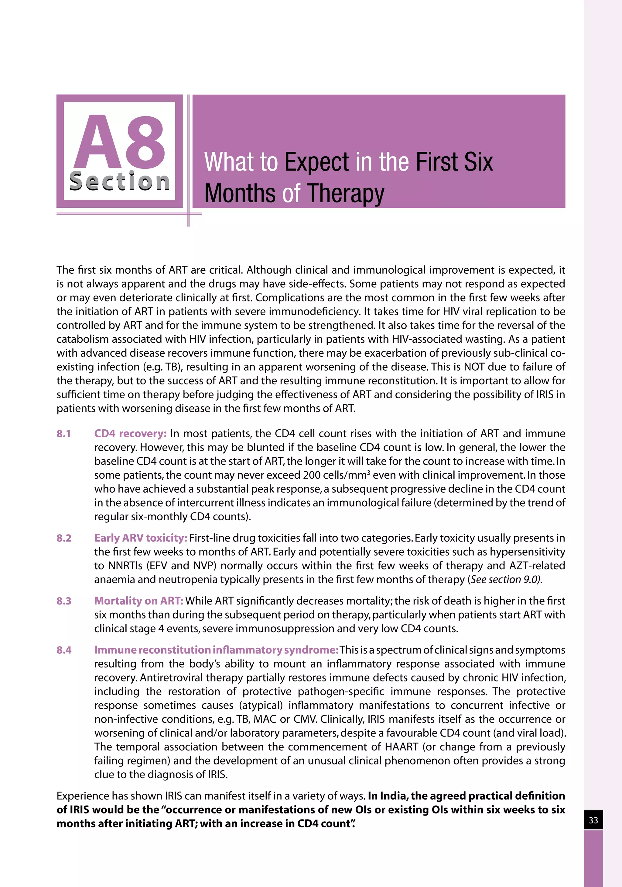 A8
  Sec tion
                                What to Expect in the First Six
                                Months of Therapy

The first six months of ART are critical. Although clinical and immunological improvement is expected, it
is not always apparent and the drugs may have side-effects. Some patients may not respond as expected
or may even deteriorate clinically at first. Complications are the most common in the first few weeks after
the initiation of ART in patients with severe immunodeficiency. It takes time for HIV viral replication to be
controlled by ART and for the immune system to be strengthened. It also takes time for the reversal of the
catabolism associated with HIV infection, particularly in patients with HIV-associated wasting. As a patient
with advanced disease recovers immune function, there may be exacerbation of previously sub-clinical co-
existing infection (e.g. TB), resulting in an apparent worsening of the disease. This is NOT due to failure of
the therapy, but to the success of ART and the resulting immune reconstitution. It is important to allow for
sufficient time on therapy before judging the effectiveness of ART and considering the possibility of IRIS in
patients with worsening disease in the first few months of ART.

8.1	    CD4 recovery: In most patients, the CD4 cell count rises with the initiation of ART and immune
        recovery. However, this may be blunted if the baseline CD4 count is low. In general, the lower the
        baseline CD4 count is at the start of ART, the longer it will take for the count to increase with time. In
        some patients, the count may never exceed 200 cells/mm3 even with clinical improvement. In those
        who have achieved a substantial peak response, a subsequent progressive decline in the CD4 count
        in the absence of intercurrent illness indicates an immunological failure (determined by the trend of
        regular six-monthly CD4 counts).
8.2	    Early ARV toxicity: First-line drug toxicities fall into two categories. Early toxicity usually presents in
        the first few weeks to months of ART. Early and potentially severe toxicities such as hypersensitivity
        to NNRTIs (EFV and NVP) normally occurs within the first few weeks of therapy and AZT-related
        anaemia and neutropenia typically presents in the first few months of therapy (See section 9.0).
8.3	    Mortality on ART: While ART significantly decreases mortality; the risk of death is higher in the first
        six months than during the subsequent period on therapy, particularly when patients start ART with
        clinical stage 4 events, severe immunosuppression and very low CD4 counts.
8.4	    Immune reconstitution inflammatory syndrome: This is a spectrum of clinical signs and symptoms
        resulting from the body’s ability to mount an inflammatory response associated with immune
        recovery. Antiretroviral therapy partially restores immune defects caused by chronic HIV infection,
        including the restoration of protective pathogen-specific immune responses. The protective
        response sometimes causes (atypical) inflammatory manifestations to concurrent infective or
        non-infective conditions, e.g. TB, MAC or CMV. Clinically, IRIS manifests itself as the occurrence or
        worsening of clinical and/or laboratory parameters, despite a favourable CD4 count (and viral load).
        The temporal association between the commencement of HAART (or change from a previously
        failing regimen) and the development of an unusual clinical phenomenon often provides a strong
        clue to the diagnosis of IRIS.
Experience has shown IRIS can manifest itself in a variety of ways. In India, the agreed practical definition
of IRIS would be the “occurrence or manifestations of new OIs or existing OIs within six weeks to six
months after initiating ART; with an increase in CD4 count”     .                                                     33
 