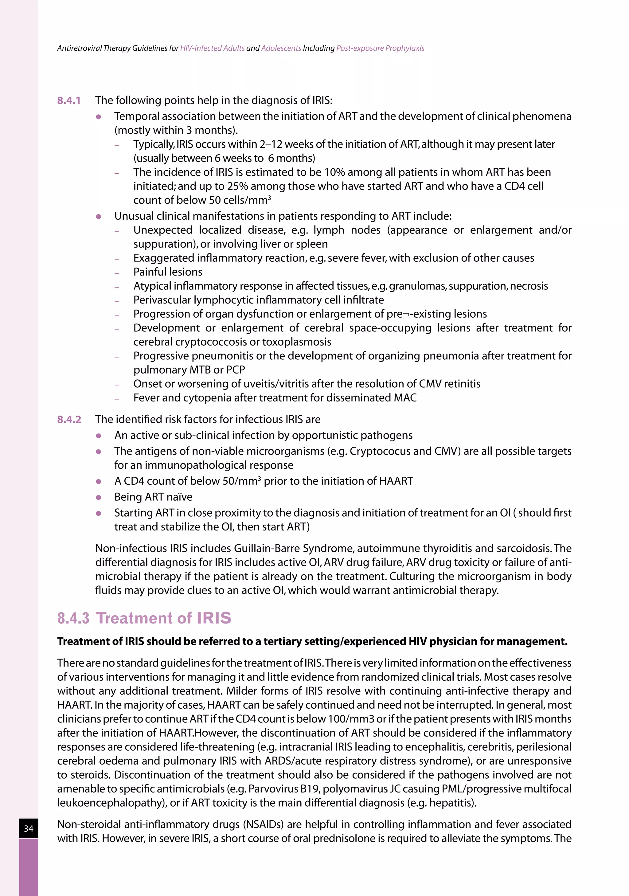 Antiretroviral Therapy Guidelines for HIV-infected Adults and Adolescents Including Post-exposure Prophylaxis




     8.4.1	     The following points help in the diagnosis of IRIS:
                  Temporal association between the initiation of ART and the development of clinical phenomena
                   (mostly within 3 months).
                   −    Typically, IRIS occurs within 2–12 weeks of the initiation of ART, although it may present later
                        (usually between 6 weeks to  6 months)
                   −    The incidence of IRIS is estimated to be 10% among all patients in whom ART has been
                        initiated; and up to 25% among those who have started ART and who have a CD4 cell
                        count of below 50 cells/mm3
                  Unusual clinical manifestations in patients responding to ART include:
                   −    Unexpected localized disease, e.g. lymph nodes (appearance or enlargement and/or
                        suppuration), or involving liver or spleen
                   −    Exaggerated inflammatory reaction, e.g. severe fever, with exclusion of other causes
                   −    Painful lesions
                   −    Atypical inflammatory response in affected tissues, e.g. granulomas, suppuration, necrosis
                   −    Perivascular lymphocytic inflammatory cell infiltrate
                   −    Progression of organ dysfunction or enlargement of pre¬-existing lesions
                   −    Development or enlargement of cerebral space-occupying lesions after treatment for
                        cerebral cryptococcosis or toxoplasmosis
                   −    Progressive pneumonitis or the development of organizing pneumonia after treatment for
                        pulmonary MTB or PCP
                   −    Onset or worsening of uveitis/vitritis after the resolution of CMV retinitis
                   −    Fever and cytopenia after treatment for disseminated MAC
     8.4.2	     The identified risk factors for infectious IRIS are
                  An active or sub-clinical infection by opportunistic pathogens
                  The antigens of non-viable microorganisms (e.g. Cryptococus and CMV) are all possible targets
                   for an immunopathological response
                  A CD4 count of below 50/mm3 prior to the initiation of HAART
                  Being ART naïve
                  Starting ART in close proximity to the diagnosis and initiation of treatment for an OI ( should first
                   treat and stabilize the OI, then start ART)
     	          Non-infectious IRIS includes Guillain-Barre Syndrome, autoimmune thyroiditis and sarcoidosis. The
                differential diagnosis for IRIS includes active OI, ARV drug failure, ARV drug toxicity or failure of anti-
                microbial therapy if the patient is already on the treatment. Culturing the microorganism in body
                fluids may provide clues to an active OI, which would warrant antimicrobial therapy.

     8.4.3	Treatment of IRIS
     Treatment of IRIS should be referred to a tertiary setting/experienced HIV physician for management.
     There are no standard guidelines for the treatment of IRIS. There is very limited information on the effectiveness
     of various interventions for managing it and little evidence from randomized clinical trials. Most cases resolve
     without any additional treatment. Milder forms of IRIS resolve with continuing anti-infective therapy and
     HAART. In the majority of cases, HAART can be safely continued and need not be interrupted. In general, most
     clinicians prefer to continue ART if the CD4 count is below 100/mm3 or if the patient presents with IRIS months
     after the initiation of HAART.However, the discontinuation of ART should be considered if the inflammatory
     responses are considered life-threatening (e.g. intracranial IRIS leading to encephalitis, cerebritis, perilesional
     cerebral oedema and pulmonary IRIS with ARDS/acute respiratory distress syndrome), or are unresponsive
     to steroids. Discontinuation of the treatment should also be considered if the pathogens involved are not
     amenable to specific antimicrobials (e.g. Parvovirus B19, polyomavirus JC casuing PML/progressive multifocal
     leukoencephalopathy), or if ART toxicity is the main differential diagnosis (e.g. hepatitis).

34   Non-steroidal anti-inflammatory drugs (NSAIDs) are helpful in controlling inflammation and fever associated
     with IRIS. However, in severe IRIS, a short course of oral prednisolone is required to alleviate the symptoms. The
 