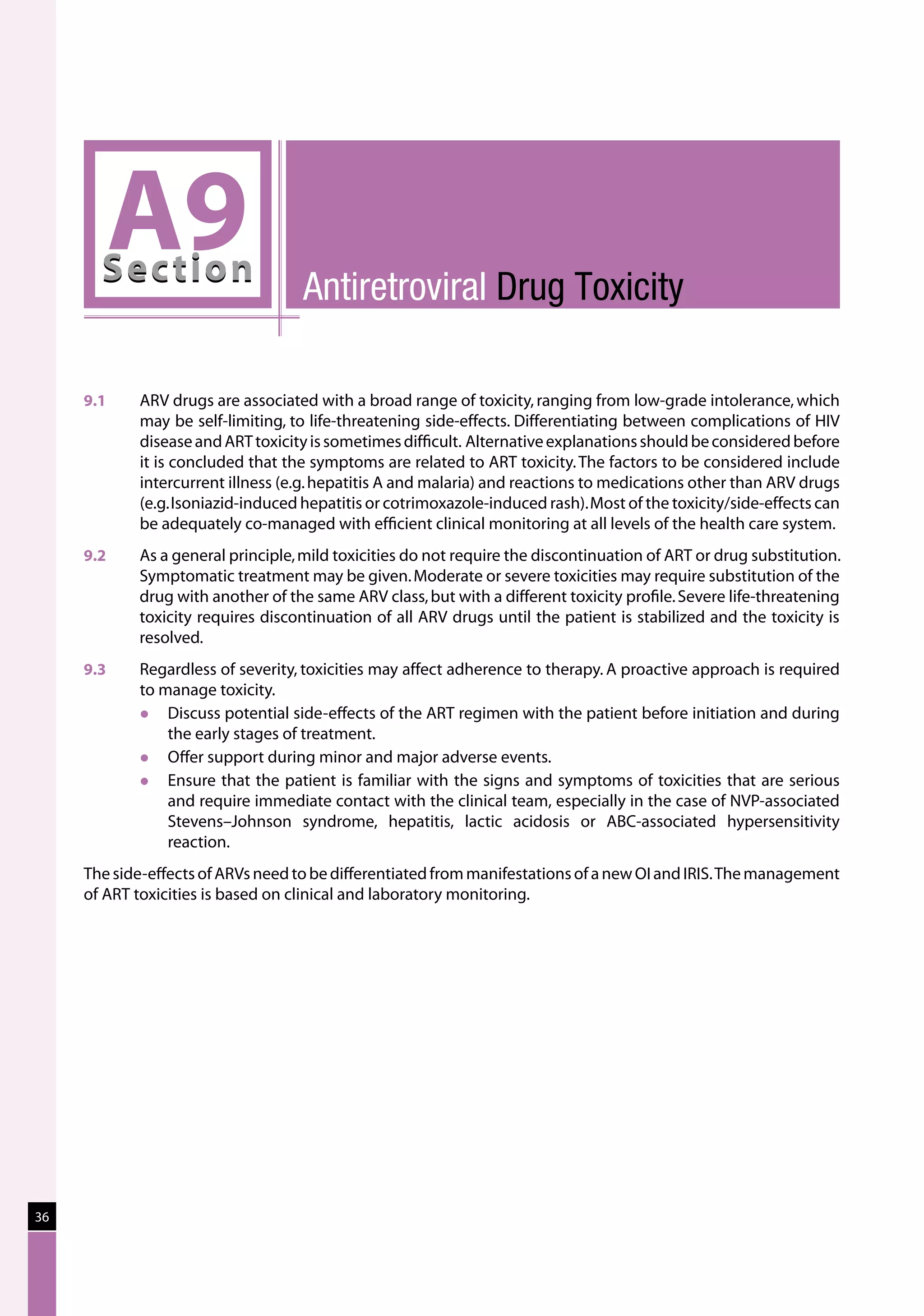 A9
       Sec tion                     Antiretroviral Drug Toxicity

     9.1	   ARV drugs are associated with a broad range of toxicity, ranging from low-grade intolerance, which
            may be self-limiting, to life-threatening side-effects. Differentiating between complications of HIV
            disease and ART toxicity is sometimes difficult.  Alternative explanations should be considered before
            it is concluded that the symptoms are related to ART toxicity. The factors to be considered include
            intercurrent illness (e.g. hepatitis A and malaria) and reactions to medications other than ARV drugs
            (e.g. Isoniazid-induced hepatitis or cotrimoxazole-induced rash). Most of the toxicity/side-effects can
            be adequately co-managed with efficient clinical monitoring at all levels of the health care system.
     9.2	   As a general principle, mild toxicities do not require the discontinuation of ART or drug substitution.
            Symptomatic treatment may be given. Moderate or severe toxicities may require substitution of the
            drug with another of the same ARV class, but with a different toxicity profile. Severe life-threatening
            toxicity requires discontinuation of all ARV drugs until the patient is stabilized and the toxicity is
            resolved.
     9.3	   Regardless of severity, toxicities may affect adherence to therapy. A proactive approach is required
            to manage toxicity.
               Discuss potential side-effects of the ART regimen with the patient before initiation and during
                the early stages of treatment.
               Offer support during minor and major adverse events.
               Ensure that the patient is familiar with the signs and symptoms of toxicities that are serious
                and require immediate contact with the clinical team, especially in the case of NVP-associated
                Stevens–Johnson syndrome, hepatitis, lactic acidosis or ABC-associated hypersensitivity
                reaction.
     The side-effects of ARVs need to be differentiated from manifestations of a new OI and IRIS. The management
     of ART toxicities is based on clinical and laboratory monitoring.




36
 