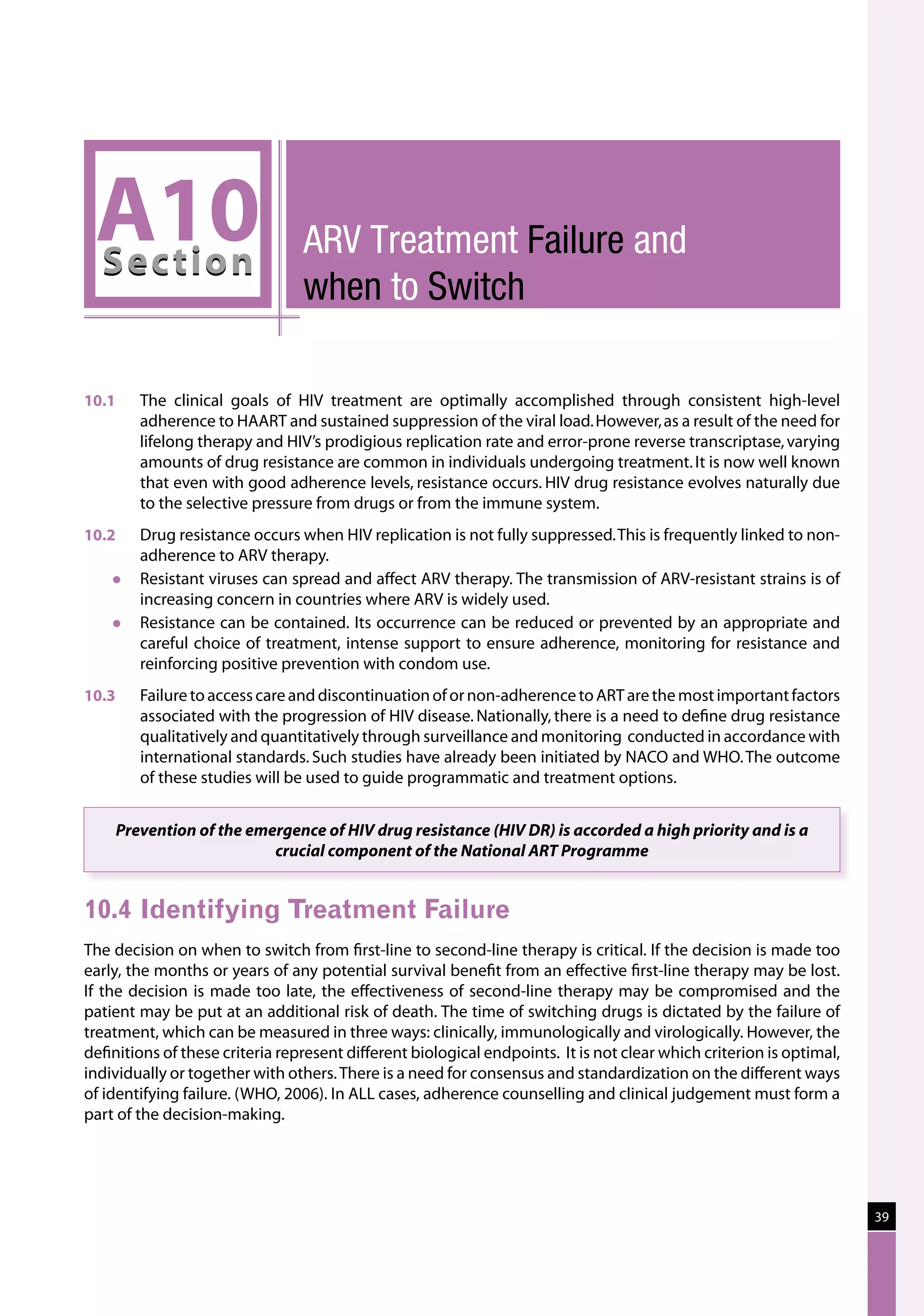 A10
 Sec tion
                                 Arv Treatment Failure and
                                 when to Switch

10.1	   The clinical goals of HIV treatment are optimally accomplished through consistent high-level
        adherence to HAART and sustained suppression of the viral load. However, as a result of the need for
        lifelong therapy and HIV’s prodigious replication rate and error-prone reverse transcriptase, varying
        amounts of drug resistance are common in individuals undergoing treatment. It is now well known
        that even with good adherence levels, resistance occurs. HIV drug resistance evolves naturally due
        to the selective pressure from drugs or from the immune system.
10.2	   Drug resistance occurs when HIV replication is not fully suppressed. This is frequently linked to non-
        adherence to ARV therapy.
       Resistant viruses can spread and affect ARV therapy. The transmission of ARV-resistant strains is of
        increasing concern in countries where ARV is widely used.
       Resistance can be contained. Its occurrence can be reduced or prevented by an appropriate and
        careful choice of treatment, intense support to ensure adherence, monitoring for resistance and
        reinforcing positive prevention with condom use.
10.3	   Failure to access care and discontinuation of or non-adherence to ART are the most important factors
        associated with the progression of HIV disease. Nationally, there is a need to define drug resistance
        qualitatively and quantitatively through surveillance and monitoring  conducted in accordance with
        international standards. Such studies have already been initiated by NACO and WHO. The outcome
        of these studies will be used to guide programmatic and treatment options.


    Prevention of the emergence of HIV drug resistance (HIV DR) is accorded a high priority and is a
                         crucial component of the National ART Programme


10.4	Identifying Treatment Failure
The decision on when to switch from first-line to second-line therapy is critical. If the decision is made too
early, the months or years of any potential survival benefit from an effective first-line therapy may be lost.
If the decision is made too late, the effectiveness of second-line therapy may be compromised and the
patient may be put at an additional risk of death. The time of switching drugs is dictated by the failure of
treatment, which can be measured in three ways: clinically, immunologically and virologically. However, the
definitions of these criteria represent different biological endpoints. It is not clear which criterion is optimal,
individually or together with others. There is a need for consensus and standardization on the different ways
of identifying failure. (WHO, 2006). In ALL cases, adherence counselling and clinical judgement must form a
part of the decision-making.




                                                                                                                      39
 