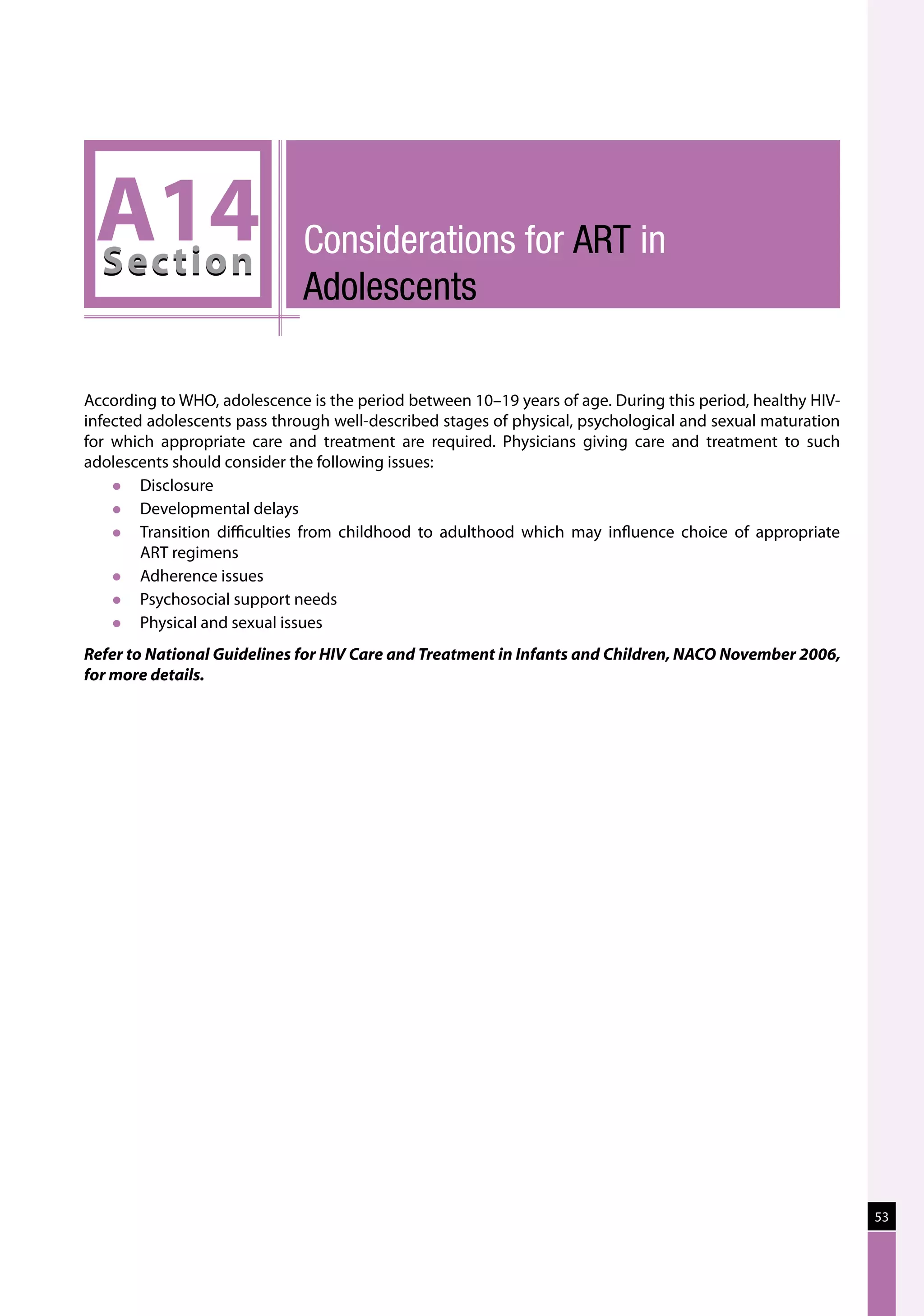 A14
 Sec tion
                              Considerations for ART in
                              Adolescents

According to WHO, adolescence is the period between 10–19 years of age. During this period, healthy HIV-
infected adolescents pass through well-described stages of physical, psychological and sexual maturation
for which appropriate care and treatment are required. Physicians giving care and treatment to such
adolescents should consider the following issues:
       Disclosure
       Developmental delays
       Transition difficulties from childhood to adulthood which may influence choice of appropriate
        ART regimens
       Adherence issues
       Psychosocial support needs
       Physical and sexual issues
Refer to National Guidelines for HIV Care and Treatment in Infants and Children, NACO November 2006,
for more details.




                                                                                                           53
 