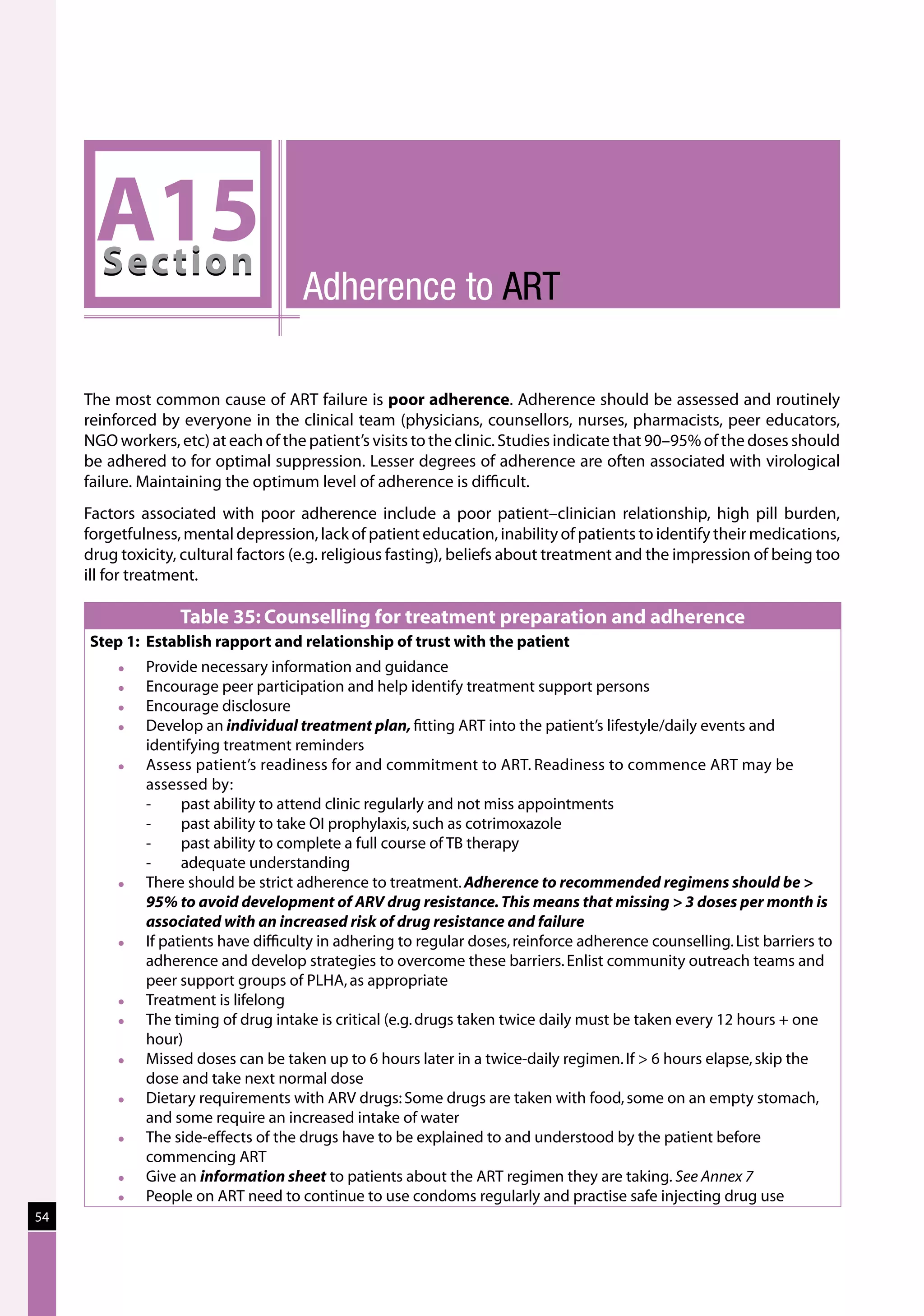 A15
      Sec tion
                                      Adherence to ART

     The most common cause of ART failure is poor adherence. Adherence should be assessed and routinely
     reinforced by everyone in the clinical team (physicians, counsellors, nurses, pharmacists, peer educators,
     NGO workers, etc) at each of the patient’s visits to the clinic. Studies indicate that 90–95% of the doses should
     be adhered to for optimal suppression. Lesser degrees of adherence are often associated with virological
     failure. Maintaining the optimum level of adherence is difficult.
     Factors associated with poor adherence include a poor patient–clinician relationship, high pill burden,
     forgetfulness, mental depression, lack of patient education, inability of patients to identify their medications,
     drug toxicity, cultural factors (e.g. religious fasting), beliefs about treatment and the impression of being too
     ill for treatment.

                   Table 35: Counselling for treatment preparation and adherence
     Step 1:	 Establish rapport and relationship of trust with the patient
             Provide necessary information and guidance
             Encourage peer participation and help identify treatment support persons
             Encourage disclosure
             Develop an individual treatment plan, fitting ART into the patient’s lifestyle/daily events and
              identifying treatment reminders
             Assess patient’s readiness for and commitment to ART. Readiness to commence ART may be
              assessed by:
              -	    past ability to attend clinic regularly and not miss appointments
              -	    past ability to take OI prophylaxis, such as cotrimoxazole
              -	    past ability to complete a full course of TB therapy
              -	    adequate understanding
             There should be strict adherence to treatment. Adherence to recommended regimens should be 
              95% to avoid development of ARV drug resistance. This means that missing  3 doses per month is
              associated with an increased risk of drug resistance and failure
             If patients have difficulty in adhering to regular doses, reinforce adherence counselling. List barriers to
              adherence and develop strategies to overcome these barriers. Enlist community outreach teams and
              peer support groups of PLHA, as appropriate
             Treatment is lifelong
             The timing of drug intake is critical (e.g. drugs taken twice daily must be taken every 12 hours + one
              hour)
             Missed doses can be taken up to 6 hours later in a twice-daily regimen. If  6 hours elapse, skip the
              dose and take next normal dose
             Dietary requirements with ARV drugs: Some drugs are taken with food, some on an empty stomach,
              and some require an increased intake of water
             The side-effects of the drugs have to be explained to and understood by the patient before
              commencing ART
             Give an information sheet to patients about the ART regimen they are taking. See Annex 7
             People on ART need to continue to use condoms regularly and practise safe injecting drug use
54
 