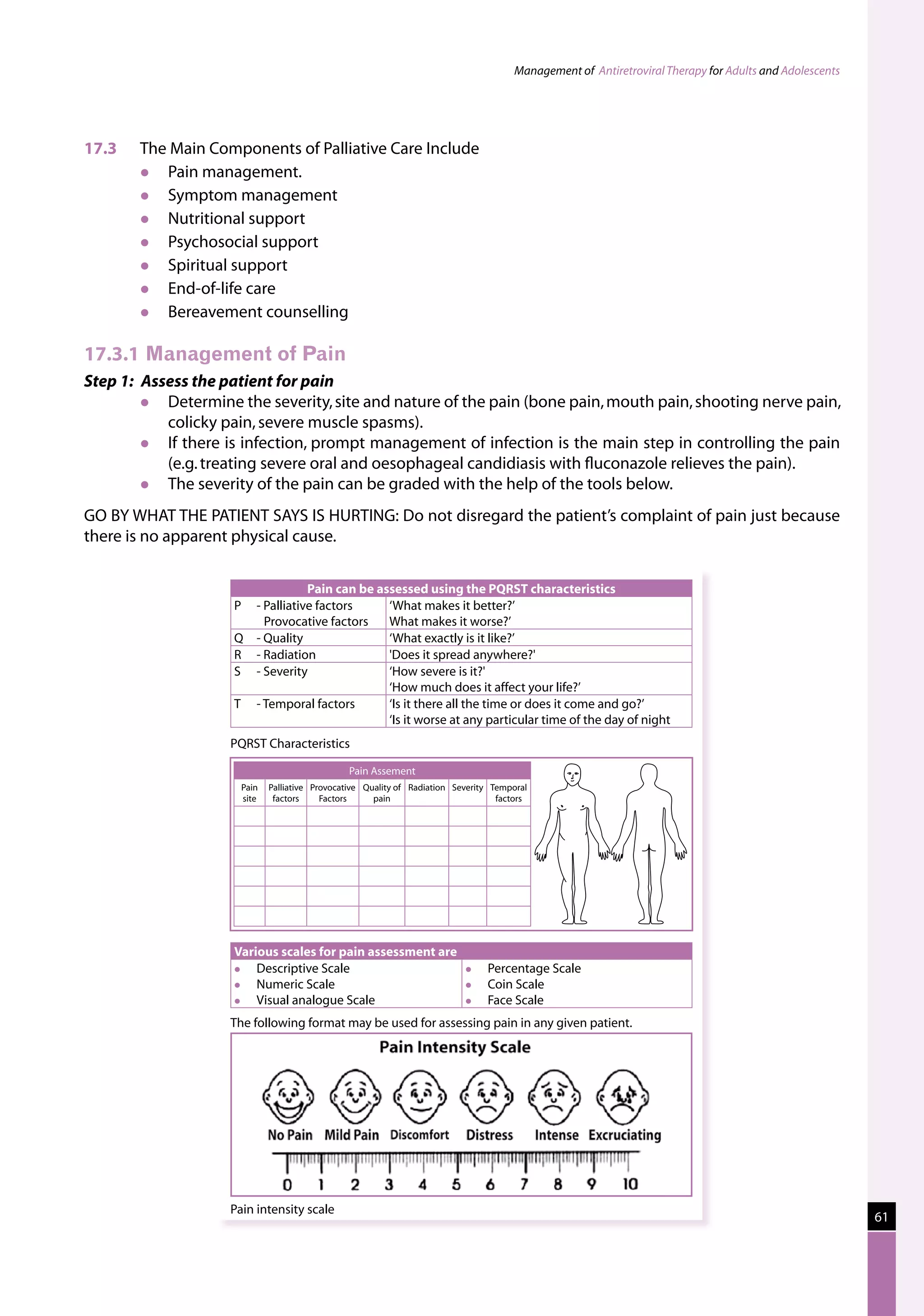Management of Antiretroviral Therapy for Adults and Adolescents




17.3	   The Main Components of Palliative Care Include
          Pain management.
          Symptom management
          Nutritional support
          Psychosocial support
          Spiritual support
          End-of-life care
          Bereavement counselling

17.3.1	Management of Pain
Step 1: Assess the patient for pain
          Determine the severity, site and nature of the pain (bone pain, mouth pain, shooting nerve pain,
           colicky pain, severe muscle spasms).
          If there is infection, prompt management of infection is the main step in controlling the pain
           (e.g. treating severe oral and oesophageal candidiasis with fluconazole relieves the pain).
          The severity of the pain can be graded with the help of the tools below.
GO BY WHAT THE PATIENT SAYS IS HURTING: Do not disregard the patient’s complaint of pain just because
there is no apparent physical cause.


                                   Pain can be assessed using the PQRST characteristics
                     P	 - Palliative factors     ‘What makes it better?’
                          Provocative factors    What makes it worse?’
                     Q	 - Quality                ‘What exactly is it like?’
                     R	 - Radiation              'Does it spread anywhere?'
                     S	 - Severity               ‘How severe is it?'
                                                 ‘How much does it affect your life?’
                     T	 - Temporal factors       ‘Is it there all the time or does it come and go?’
                                                 ‘Is it worse at any particular time of the day of night
                    PQRST Characteristics

                                               Pain Assement
                      Pain   Palliative Provocative Quality of Radiation Severity Temporal
                      site    factors     Factors     pain                         factors




                     Various scales for pain assessment are
                        Descriptive Scale                                     Percentage Scale
                        Numeric Scale                                         Coin Scale
                        Visual analogue Scale                                 Face Scale
                    The following format may be used for assessing pain in any given patient.




                    Pain intensity scale
                                                                                                                                                        61
 