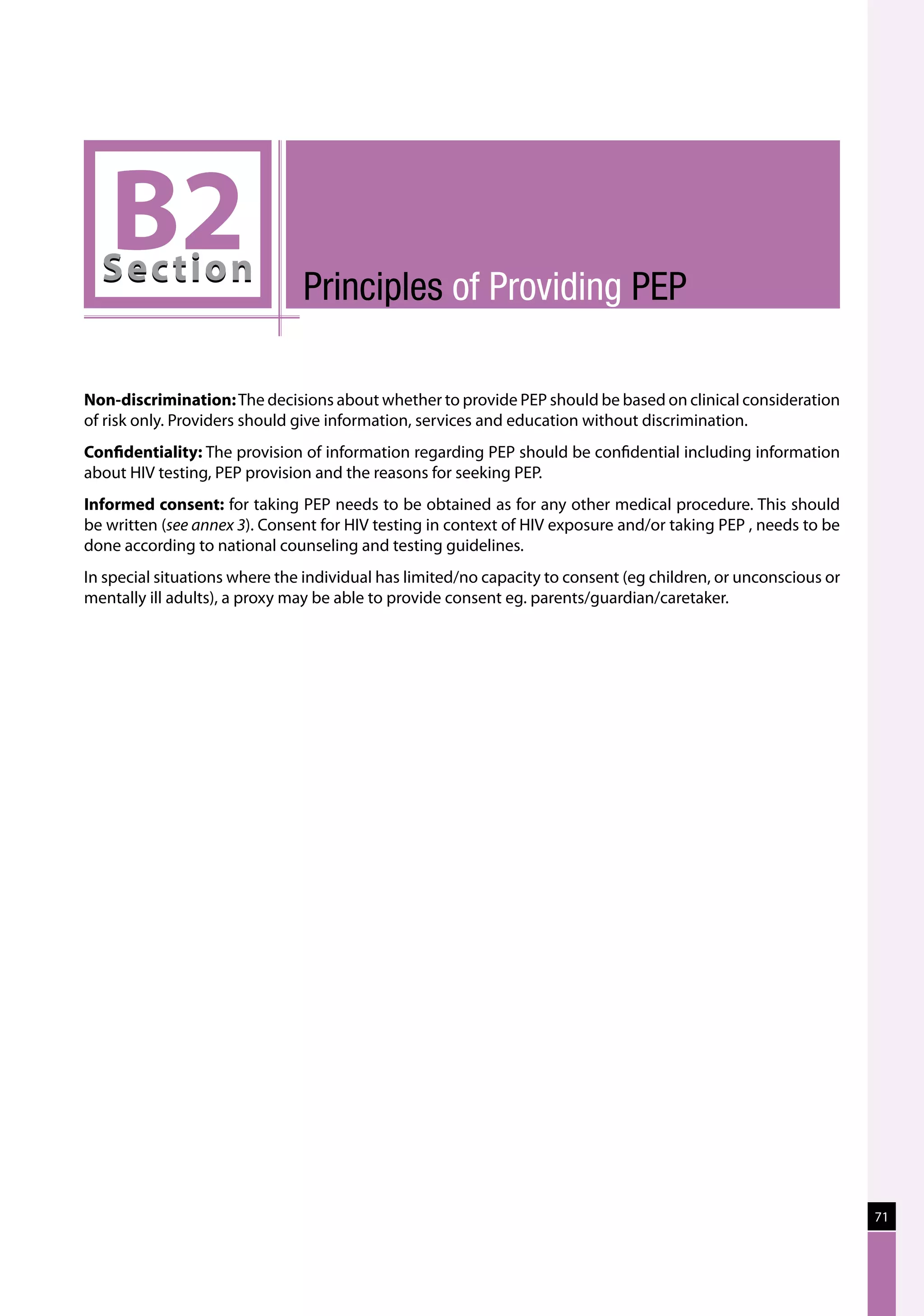 B2
  Sec tion                     Principles of providing PEP

Non-discrimination: The decisions about whether to provide PEP should be based on clinical consideration
of risk only. Providers should give information, services and education without discrimination.
Confidentiality: The provision of information regarding PEP should be confidential including information
about HIV testing, PEP provision and the reasons for seeking PEP.
Informed consent: for taking PEP needs to be obtained as for any other medical procedure. This should
be written (see annex 3). Consent for HIV testing in context of HIV exposure and/or taking PEP , needs to be
done according to national counseling and testing guidelines.
In special situations where the individual has limited/no capacity to consent (eg children, or unconscious or
mentally ill adults), a proxy may be able to provide consent eg. parents/guardian/caretaker.




                                                                                                                71
 