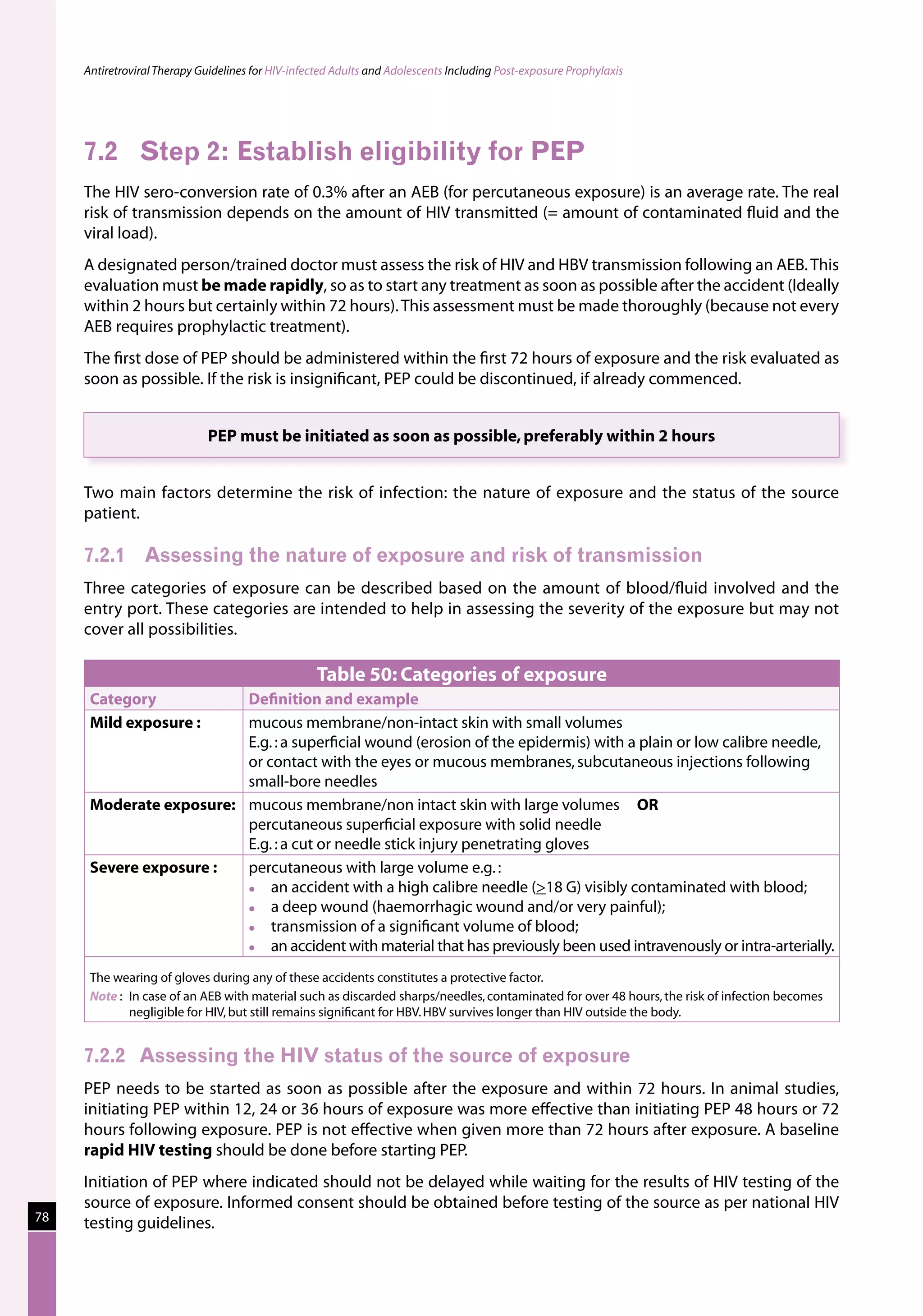 Antiretroviral Therapy Guidelines for HIV-infected Adults and Adolescents Including Post-exposure Prophylaxis




     7.2	 Step 2: Establish eligibility for PEP
     The HIV sero-conversion rate of 0.3% after an AEB (for percutaneous exposure) is an average rate. The real
     risk of transmission depends on the amount of HIV transmitted (= amount of contaminated fluid and the
     viral load).
     A designated person/trained doctor must assess the risk of HIV and HBV transmission following an AEB. This
     evaluation must be made rapidly, so as to start any treatment as soon as possible after the accident (Ideally
     within 2 hours but certainly within 72 hours). This assessment must be made thoroughly (because not every
     AEB requires prophylactic treatment).
     The first dose of PEP should be administered within the first 72 hours of exposure and the risk evaluated as
     soon as possible. If the risk is insignificant, PEP could be discontinued, if already commenced.


                              PEP must be initiated as soon as possible, preferably within 2 hours


     Two main factors determine the risk of infection: the nature of exposure and the status of the source
     patient.

     7.2.1	 Assessing the nature of exposure and risk of transmission
     Three categories of exposure can be described based on the amount of blood/fluid involved and the
     entry port. These categories are intended to help in assessing the severity of the exposure but may not
     cover all possibilities.

                                                    Table 50: Categories of exposure
      Category           Definition and example
      Mild exposure :    mucous membrane/non-intact skin with small volumes
                         E.g. : a superficial wound (erosion of the epidermis) with a plain or low calibre needle,
                         or contact with the eyes or mucous membranes, subcutaneous injections following
                         small-bore needles
      Moderate exposure: mucous membrane/non intact skin with large volumes OR
                         percutaneous superficial exposure with solid needle
                         E.g. : a cut or needle stick injury penetrating gloves
      Severe exposure :  percutaneous with large volume e.g. :
                            an accident with a high calibre needle (18 G) visibly contaminated with blood;
                            a deep wound (haemorrhagic wound and/or very painful);
                            transmission of a significant volume of blood;
                            an accident with material that has previously been used intravenously or intra-arterially.
      The wearing of gloves during any of these accidents constitutes a protective factor.
      Note :	 In case of an AEB with material such as discarded sharps/needles, contaminated for over 48 hours, the risk of infection becomes
              negligible for HIV, but still remains significant for HBV. HBV survives longer than HIV outside the body.


     7.2.2	 Assessing the HIV status of the source of exposure
     PEP needs to be started as soon as possible after the exposure and within 72 hours. In animal studies,
     initiating PEP within 12, 24 or 36 hours of exposure was more effective than initiating PEP 48 hours or 72
     hours following exposure. PEP is not effective when given more than 72 hours after exposure. A baseline
     rapid HIV testing should be done before starting PEP.
     Initiation of PEP where indicated should not be delayed while waiting for the results of HIV testing of the
     source of exposure. Informed consent should be obtained before testing of the source as per national HIV
78   testing guidelines.
 