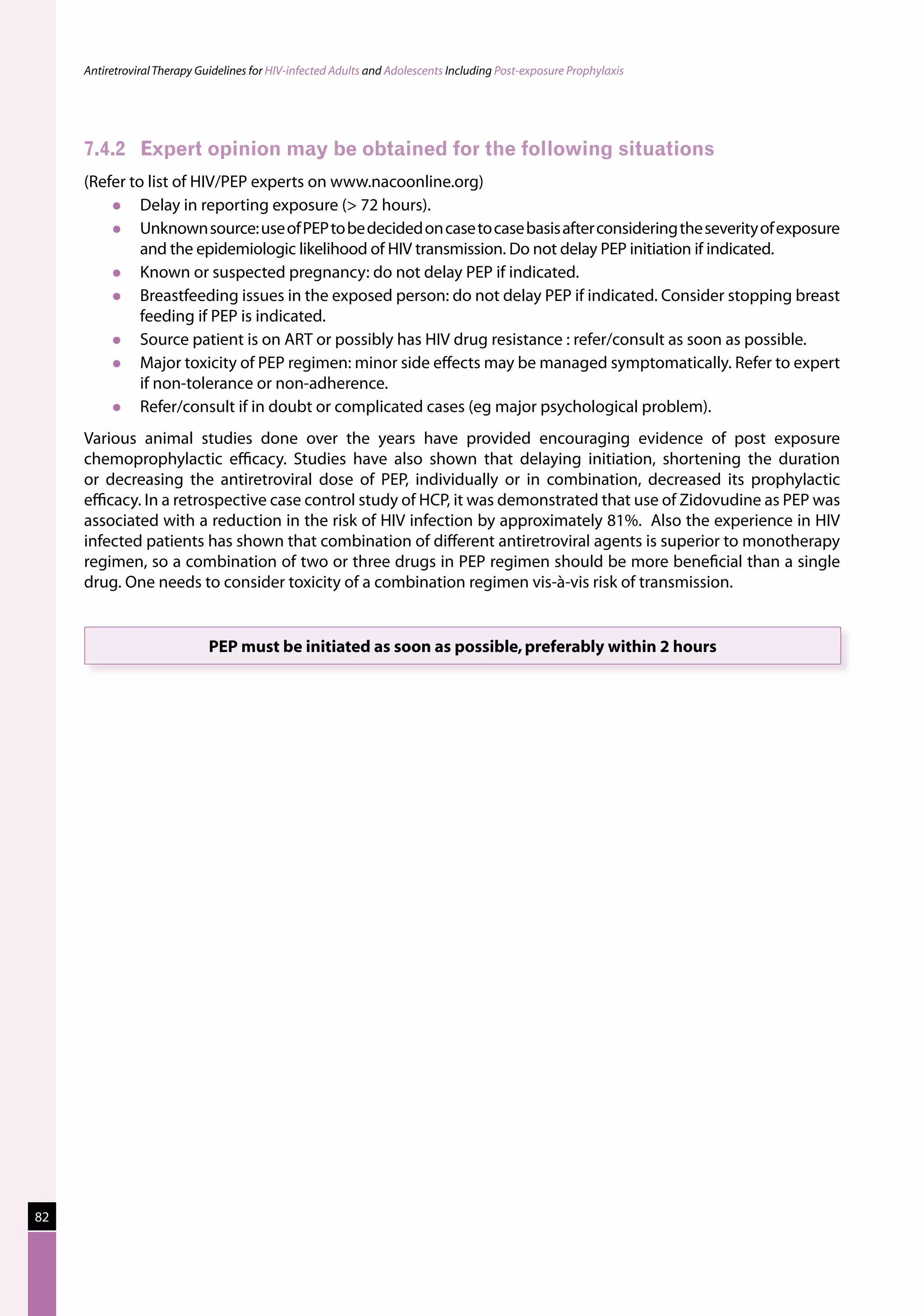 Antiretroviral Therapy Guidelines for HIV-infected Adults and Adolescents Including Post-exposure Prophylaxis




     7.4.2	 Expert opinion may be obtained for the following situations
     (Refer to list of HIV/PEP experts on www.nacoonline.org)
             Delay in reporting exposure ( 72 hours).
             Unknown source: use of PEP to be decided on case to case basis after considering the severity of exposure
              and the epidemiologic likelihood of HIV transmission. Do not delay PEP initiation if indicated.
             Known or suspected pregnancy: do not delay PEP if indicated.
             Breastfeeding issues in the exposed person: do not delay PEP if indicated. Consider stopping breast
              feeding if PEP is indicated.
             Source patient is on ART or possibly has HIV drug resistance : refer/consult as soon as possible.
             Major toxicity of PEP regimen: minor side effects may be managed symptomatically. Refer to expert
              if non-tolerance or non-adherence.
             Refer/consult if in doubt or complicated cases (eg major psychological problem).
     Various animal studies done over the years have provided encouraging evidence of post exposure
     chemoprophylactic efficacy. Studies have also shown that delaying initiation, shortening the duration
     or decreasing the antiretroviral dose of PEP, individually or in combination, decreased its prophylactic
     efficacy. In a retrospective case control study of HCP, it was demonstrated that use of Zidovudine as PEP was
     associated with a reduction in the risk of HIV infection by approximately 81%. Also the experience in HIV
     infected patients has shown that combination of different antiretroviral agents is superior to monotherapy
     regimen, so a combination of two or three drugs in PEP regimen should be more beneficial than a single
     drug. One needs to consider toxicity of a combination regimen vis-à-vis risk of transmission.


                              PEP must be initiated as soon as possible, preferably within 2 hours




82
 