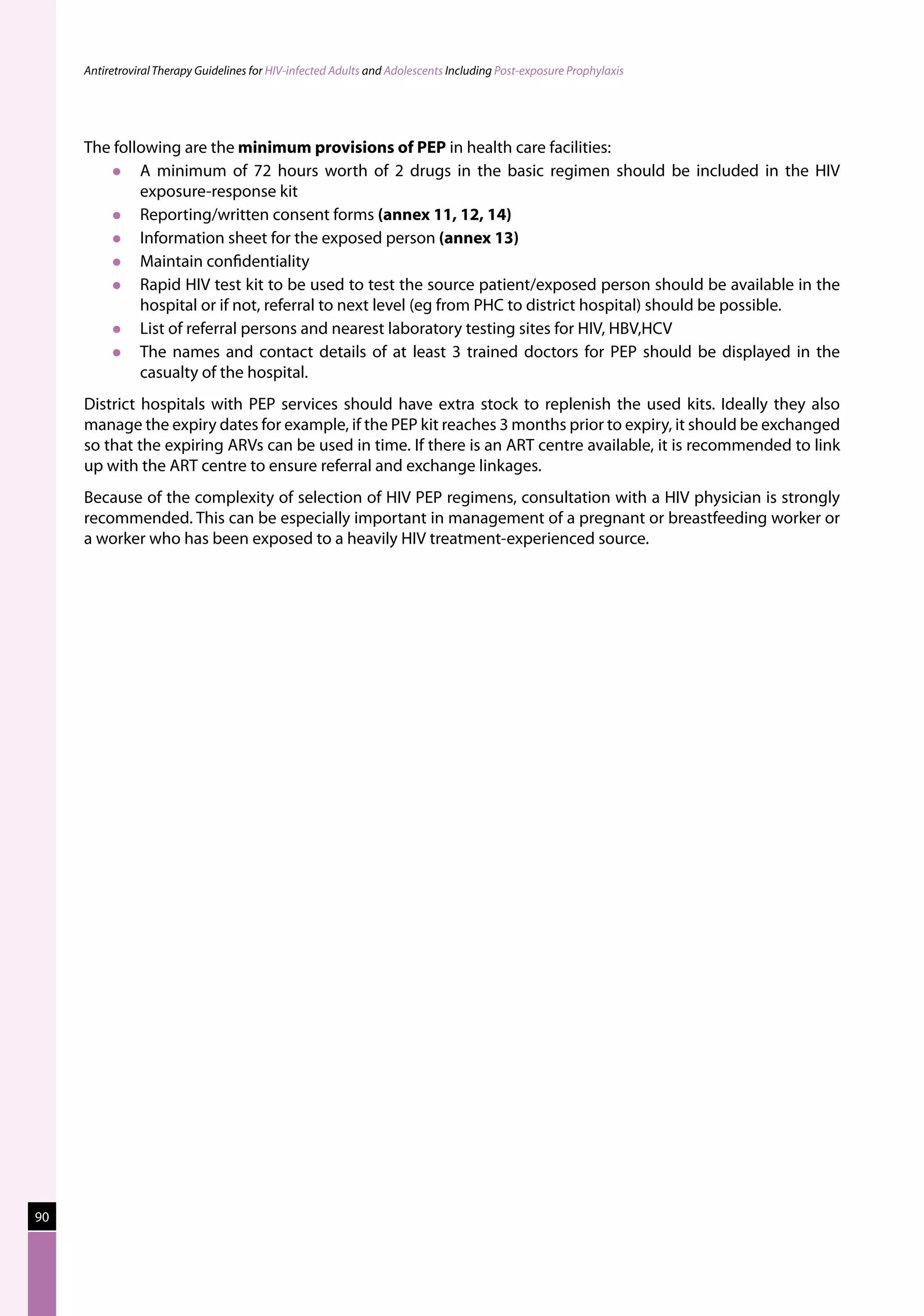Antiretroviral Therapy Guidelines for HIV-infected Adults and Adolescents Including Post-exposure Prophylaxis




     The following are the minimum provisions of PEP in health care facilities:
            A minimum of 72 hours worth of 2 drugs in the basic regimen should be included in the HIV
             exposure-response kit
            Reporting/written consent forms (annex 11, 12, 14)
            Information sheet for the exposed person (annex 13)
            Maintain confidentiality
            Rapid HIV test kit to be used to test the source patient/exposed person should be available in the
             hospital or if not, referral to next level (eg from PHC to district hospital) should be possible.
            List of referral persons and nearest laboratory testing sites for HIV, HBV,HCV
            The names and contact details of at least 3 trained doctors for PEP should be displayed in the
             casualty of the hospital.
     District hospitals with PEP services should have extra stock to replenish the used kits. Ideally they also
     manage the expiry dates for example, if the PEP kit reaches 3 months prior to expiry, it should be exchanged
     so that the expiring ARVs can be used in time. If there is an ART centre available, it is recommended to link
     up with the ART centre to ensure referral and exchange linkages.
     Because of the complexity of selection of HIV PEP regimens, consultation with a HIV physician is strongly
     recommended. This can be especially important in management of a pregnant or breastfeeding worker or
     a worker who has been exposed to a heavily HIV treatment-experienced source.




90
 
