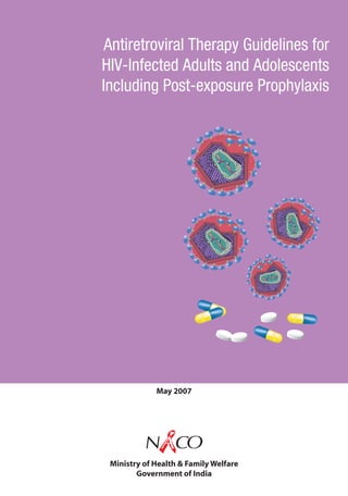 Antiretroviral Therapy Guidelines for
                                                                                                                HIV-Infected Adults and Adolescents
                                                                                                                Including Post-exposure Prophylaxis




Antiretroviral Therapy Guidelines for HIV-Infected Adults and Adolescents Including Post-exposure Prophylaxis




                                                                                                                             May 2007




                                                                                                                          NACO
                                                                                                                 Ministry of Health & Family Welfare
                                                                                                                        Government of India
 