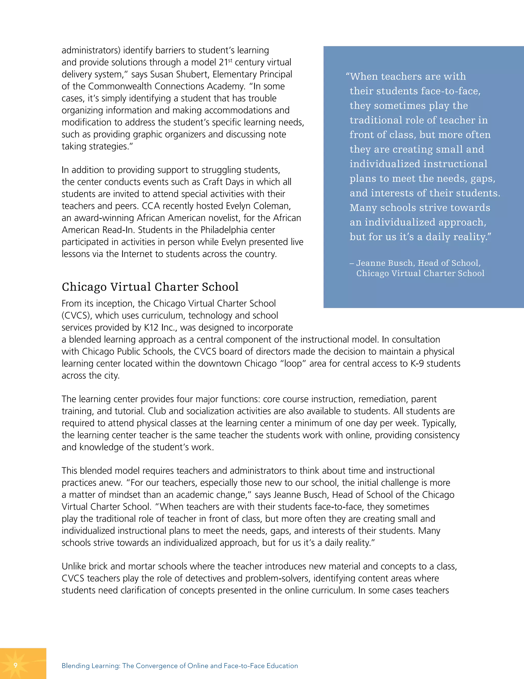 administrators) identify barriers to student’s learning
    and provide solutions through a model 21st century virtual
    delivery system,” says Susan Shubert, Elementary Principal                 “When teachers are with
    of the Commonwealth Connections Academy. “In some
                                                                                their students face-to-face,
    cases, it’s simply identifying a student that has trouble
    organizing information and making accommodations and                        they sometimes play the
    modification to address the student’s specific learning needs,              traditional role of teacher in
    such as providing graphic organizers and discussing note                    front of class, but more often
    taking strategies.”                                                         they are creating small and
                                                                                individualized instructional
    In addition to providing support to struggling students,
    the center conducts events such as Craft Days in which all                  plans to meet the needs, gaps,
    students are invited to attend special activities with their                and interests of their students.
    teachers and peers. CCA recently hosted Evelyn Coleman,                     Many schools strive towards
    an award-winning African American novelist, for the African                 an individualized approach,
    American Read-In. Students in the Philadelphia center
    participated in activities in person while Evelyn presented live
                                                                                but for us it’s a daily reality.”
    lessons via the Internet to students across the country.
                                                                                – Jeanne Busch, Head of School,
                                                                                  Chicago Virtual Charter School
    Chicago Virtual Charter School
    From its inception, the Chicago Virtual Charter School
    (CVCS), which uses curriculum, technology and school
    services provided by K12 Inc., was designed to incorporate
    a blended learning approach as a central component of the instructional model. In consultation
    with Chicago Public Schools, the CVCS board of directors made the decision to maintain a physical
    learning center located within the downtown Chicago “loop” area for central access to K-9 students
    across the city.

    The learning center provides four major functions: core course instruction, remediation, parent
    training, and tutorial. Club and socialization activities are also available to students. All students are
    required to attend physical classes at the learning center a minimum of one day per week. Typically,
    the learning center teacher is the same teacher the students work with online, providing consistency
    and knowledge of the student’s work.

    This blended model requires teachers and administrators to think about time and instructional
    practices anew. “For our teachers, especially those new to our school, the initial challenge is more
    a matter of mindset than an academic change,” says Jeanne Busch, Head of School of the Chicago
    Virtual Charter School. “When teachers are with their students face-to-face, they sometimes
    play the traditional role of teacher in front of class, but more often they are creating small and
    individualized instructional plans to meet the needs, gaps, and interests of their students. Many
    schools strive towards an individualized approach, but for us it’s a daily reality.”

    Unlike brick and mortar schools where the teacher introduces new material and concepts to a class,
    CVCS teachers play the role of detectives and problem-solvers, identifying content areas where
    students need clarification of concepts presented in the online curriculum. In some cases teachers




9   Blending Learning: The Convergence of Online and Face-to-Face Education
 