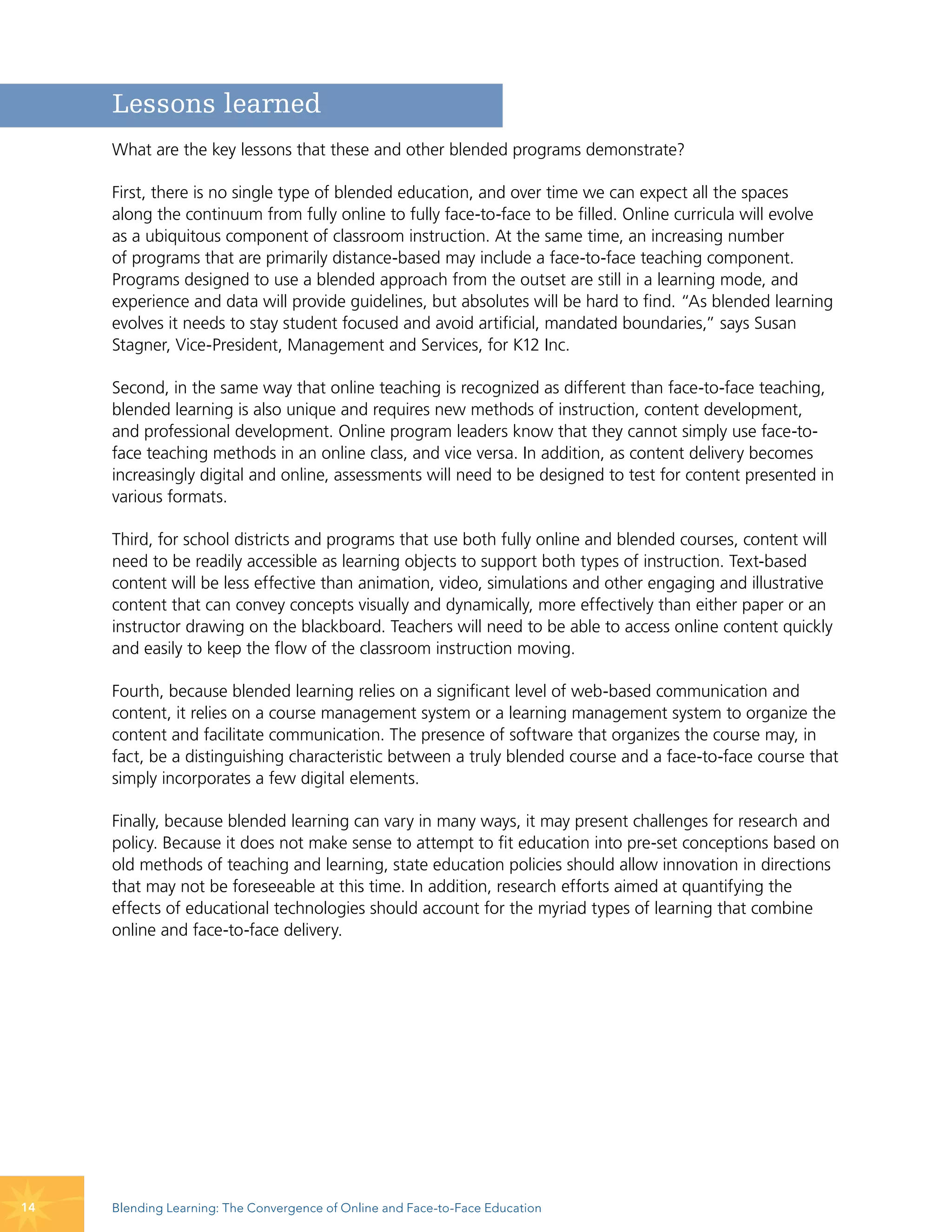 Lessons learned
     What are the key lessons that these and other blended programs demonstrate?

     First, there is no single type of blended education, and over time we can expect all the spaces
     along the continuum from fully online to fully face-to-face to be filled. Online curricula will evolve
     as a ubiquitous component of classroom instruction. At the same time, an increasing number
     of programs that are primarily distance-based may include a face-to-face teaching component.
     Programs designed to use a blended approach from the outset are still in a learning mode, and
     experience and data will provide guidelines, but absolutes will be hard to find. “As blended learning
     evolves it needs to stay student focused and avoid artificial, mandated boundaries,” says Susan
     Stagner, Vice-President, Management and Services, for K12 Inc.

     Second, in the same way that online teaching is recognized as different than face-to-face teaching,
     blended learning is also unique and requires new methods of instruction, content development,
     and professional development. Online program leaders know that they cannot simply use face-to-
     face teaching methods in an online class, and vice versa. In addition, as content delivery becomes
     increasingly digital and online, assessments will need to be designed to test for content presented in
     various formats.

     Third, for school districts and programs that use both fully online and blended courses, content will
     need to be readily accessible as learning objects to support both types of instruction. Text-based
     content will be less effective than animation, video, simulations and other engaging and illustrative
     content that can convey concepts visually and dynamically, more effectively than either paper or an
     instructor drawing on the blackboard. Teachers will need to be able to access online content quickly
     and easily to keep the flow of the classroom instruction moving.

     Fourth, because blended learning relies on a significant level of web-based communication and
     content, it relies on a course management system or a learning management system to organize the
     content and facilitate communication. The presence of software that organizes the course may, in
     fact, be a distinguishing characteristic between a truly blended course and a face-to-face course that
     simply incorporates a few digital elements.

     Finally, because blended learning can vary in many ways, it may present challenges for research and
     policy. Because it does not make sense to attempt to fit education into pre-set conceptions based on
     old methods of teaching and learning, state education policies should allow innovation in directions
     that may not be foreseeable at this time. In addition, research efforts aimed at quantifying the
     effects of educational technologies should account for the myriad types of learning that combine
     online and face-to-face delivery.




14   Blending Learning: The Convergence of Online and Face-to-Face Education
 