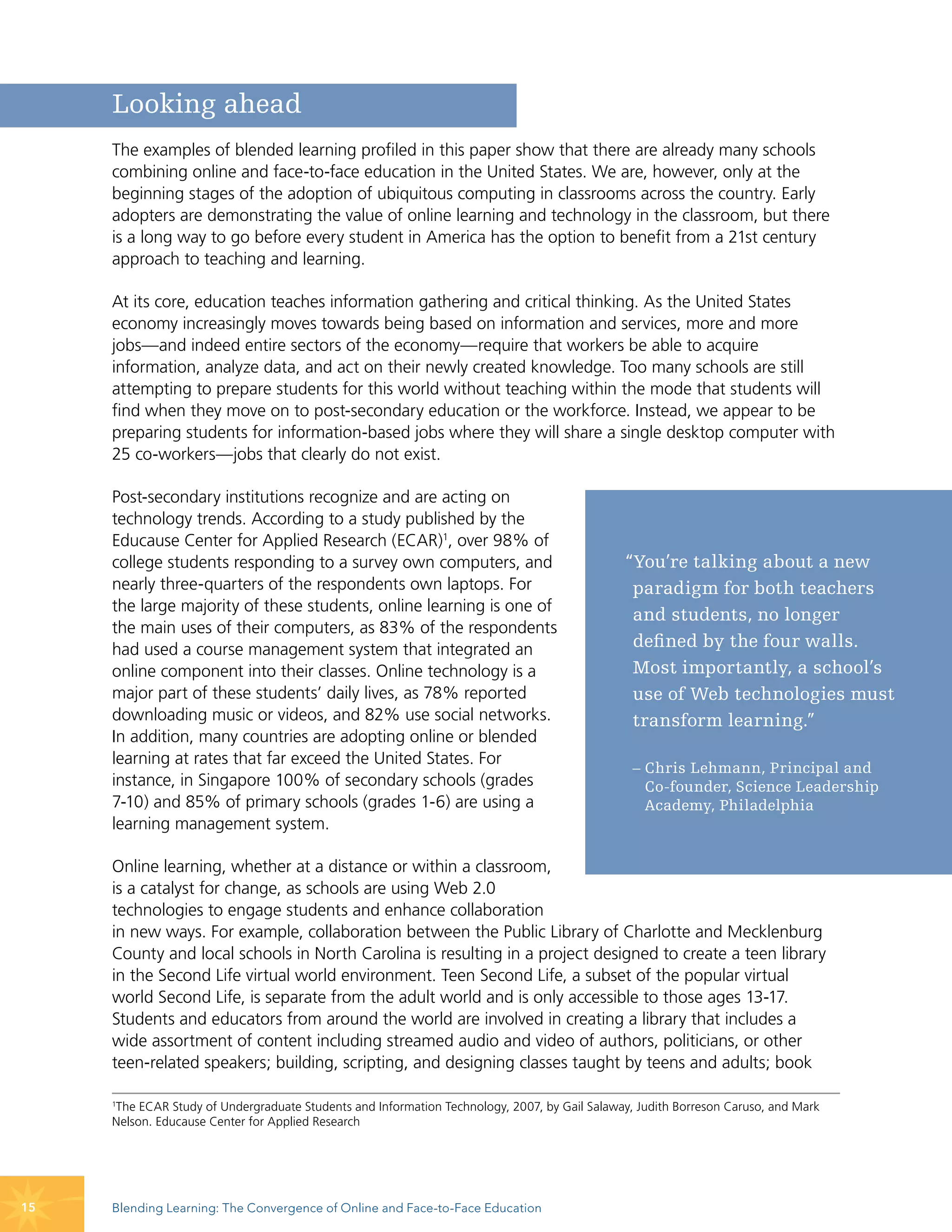 Looking ahead
     The examples of blended learning profiled in this paper show that there are already many schools
     combining online and face-to-face education in the United States. We are, however, only at the
     beginning stages of the adoption of ubiquitous computing in classrooms across the country. Early
     adopters are demonstrating the value of online learning and technology in the classroom, but there
     is a long way to go before every student in America has the option to benefit from a 21st century
     approach to teaching and learning.

     At its core, education teaches information gathering and critical thinking. As the United States
     economy increasingly moves towards being based on information and services, more and more
     jobs—and indeed entire sectors of the economy—require that workers be able to acquire
     information, analyze data, and act on their newly created knowledge. Too many schools are still
     attempting to prepare students for this world without teaching within the mode that students will
     find when they move on to post-secondary education or the workforce. Instead, we appear to be
     preparing students for information-based jobs where they will share a single desktop computer with
     25 co-workers—jobs that clearly do not exist.

     Post-secondary institutions recognize and are acting on
     technology trends. According to a study published by the
     Educause Center for Applied Research (ECAR)1, over 98% of
     college students responding to a survey own computers, and                                “You’re talking about a new
     nearly three-quarters of the respondents own laptops. For                                  paradigm for both teachers
     the large majority of these students, online learning is one of
                                                                                                and students, no longer
     the main uses of their computers, as 83% of the respondents
     had used a course management system that integrated an                                     defined by the four walls.
     online component into their classes. Online technology is a                                Most importantly, a school’s
     major part of these students’ daily lives, as 78% reported                                 use of Web technologies must
     downloading music or videos, and 82% use social networks.                                  transform learning.”
     In addition, many countries are adopting online or blended
     learning at rates that far exceed the United States. For
                                                                                                – Chris Lehmann, Principal and
     instance, in Singapore 100% of secondary schools (grades                                     Co-founder, Science Leadership
     7-10) and 85% of primary schools (grades 1-6) are using a                                    Academy, Philadelphia
     learning management system.

     Online learning, whether at a distance or within a classroom,
     is a catalyst for change, as schools are using Web 2.0
     technologies to engage students and enhance collaboration
     in new ways. For example, collaboration between the Public Library of Charlotte and Mecklenburg
     County and local schools in North Carolina is resulting in a project designed to create a teen library
     in the Second Life virtual world environment. Teen Second Life, a subset of the popular virtual
     world Second Life, is separate from the adult world and is only accessible to those ages 13-17.
     Students and educators from around the world are involved in creating a library that includes a
     wide assortment of content including streamed audio and video of authors, politicians, or other
     teen-related speakers; building, scripting, and designing classes taught by teens and adults; book

     1
      The ECAR Study of Undergraduate Students and Information Technology, 2007, by Gail Salaway, Judith Borreson Caruso, and Mark
     Nelson. Educause Center for Applied Research




15   Blending Learning: The Convergence of Online and Face-to-Face Education
 