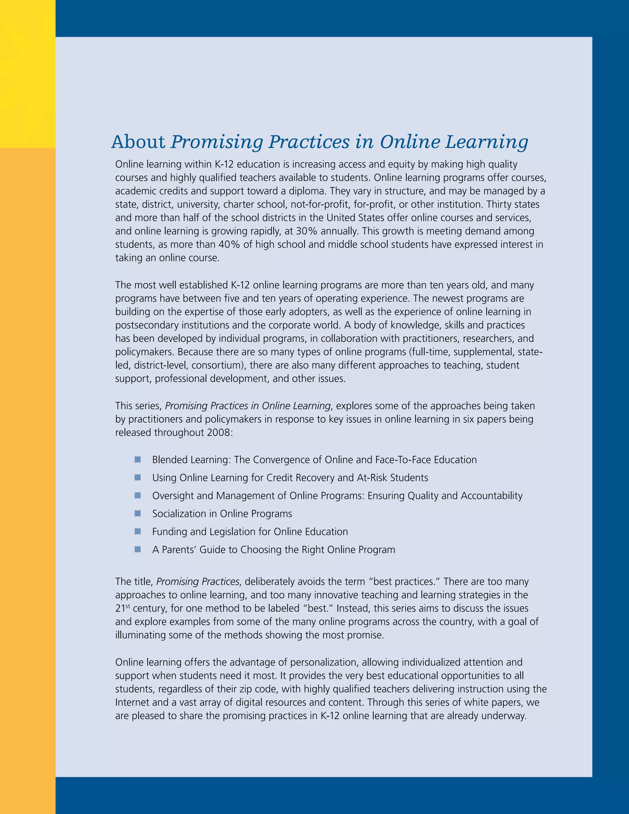 About Promising Practices in Online Learning
Online learning within K-12 education is increasing access and equity by making high quality
courses and highly qualified teachers available to students. Online learning programs offer courses,
academic credits and support toward a diploma. They vary in structure, and may be managed by a
state, district, university, charter school, not-for-profit, for-profit, or other institution. Thirty states
and more than half of the school districts in the United States offer online courses and services,
and online learning is growing rapidly, at 30% annually. This growth is meeting demand among
students, as more than 40% of high school and middle school students have expressed interest in
taking an online course.

The most well established K-12 online learning programs are more than ten years old, and many
programs have between five and ten years of operating experience. The newest programs are
building on the expertise of those early adopters, as well as the experience of online learning in
postsecondary institutions and the corporate world. A body of knowledge, skills and practices
has been developed by individual programs, in collaboration with practitioners, researchers, and
policymakers. Because there are so many types of online programs (full-time, supplemental, state-
led, district-level, consortium), there are also many different approaches to teaching, student
support, professional development, and other issues.

This series, Promising Practices in Online Learning, explores some of the approaches being taken
by practitioners and policymakers in response to key issues in online learning in six papers being
released throughout 2008:

    „    Blended Learning: The Convergence of Online and Face-To-Face Education
    „    Using Online Learning for Credit Recovery and At-Risk Students
    „    Oversight and Management of Online Programs: Ensuring Quality and Accountability
    „    Socialization in Online Programs
    „    Funding and Legislation for Online Education
    „    A Parents’ Guide to Choosing the Right Online Program


The title, Promising Practices, deliberately avoids the term “best practices.” There are too many
approaches to online learning, and too many innovative teaching and learning strategies in the
21st century, for one method to be labeled “best.” Instead, this series aims to discuss the issues
and explore examples from some of the many online programs across the country, with a goal of
illuminating some of the methods showing the most promise.

Online learning offers the advantage of personalization, allowing individualized attention and
support when students need it most. It provides the very best educational opportunities to all
students, regardless of their zip code, with highly qualified teachers delivering instruction using the
Internet and a vast array of digital resources and content. Through this series of white papers, we
are pleased to share the promising practices in K-12 online learning that are already underway.
 