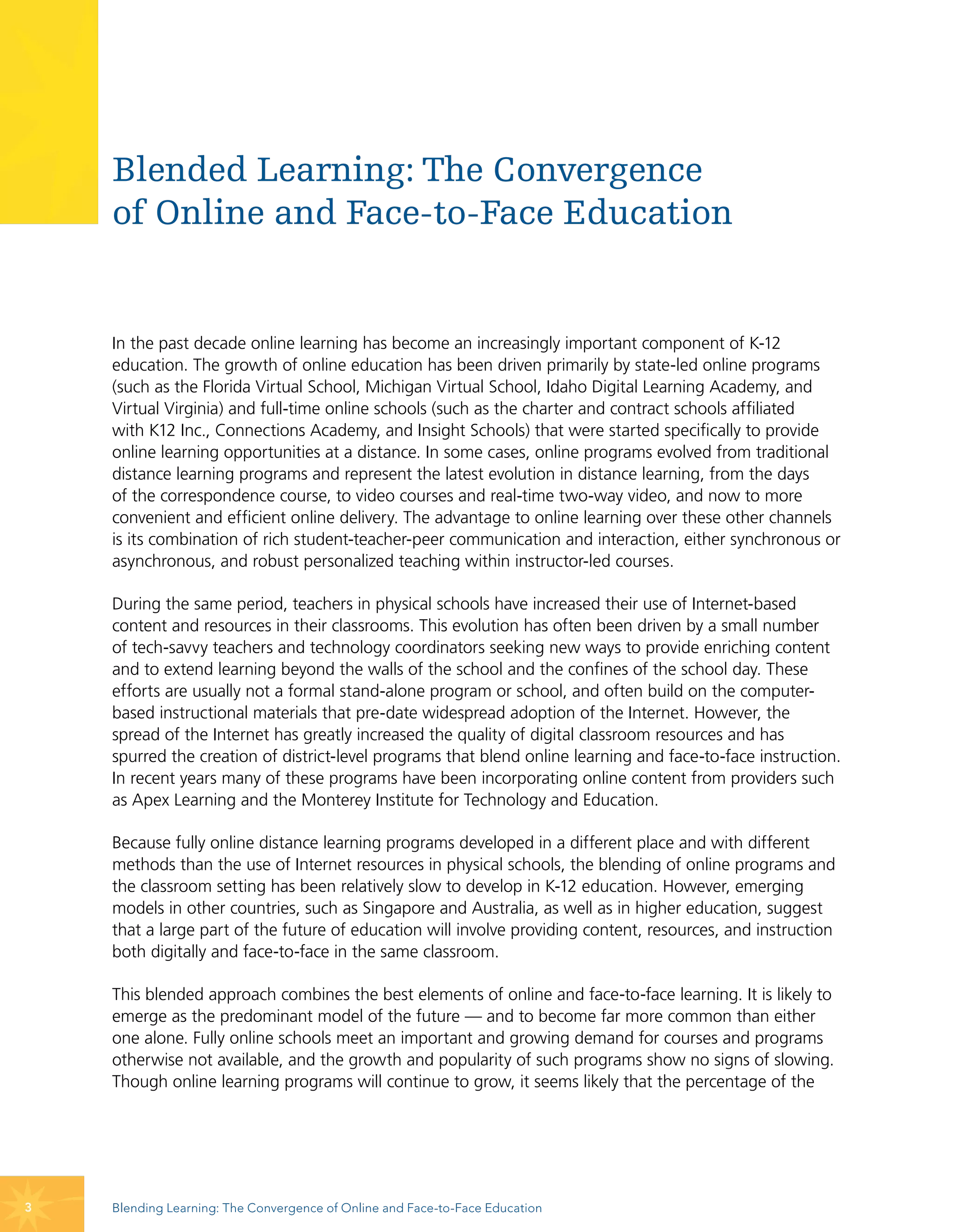 Blended Learning: The Convergence
    of Online and Face-to-Face Education


    In the past decade online learning has become an increasingly important component of K-12
    education. The growth of online education has been driven primarily by state-led online programs
    (such as the Florida Virtual School, Michigan Virtual School, Idaho Digital Learning Academy, and
    Virtual Virginia) and full-time online schools (such as the charter and contract schools affiliated
    with K12 Inc., Connections Academy, and Insight Schools) that were started specifically to provide
    online learning opportunities at a distance. In some cases, online programs evolved from traditional
    distance learning programs and represent the latest evolution in distance learning, from the days
    of the correspondence course, to video courses and real-time two-way video, and now to more
    convenient and efficient online delivery. The advantage to online learning over these other channels
    is its combination of rich student-teacher-peer communication and interaction, either synchronous or
    asynchronous, and robust personalized teaching within instructor-led courses.

    During the same period, teachers in physical schools have increased their use of Internet-based
    content and resources in their classrooms. This evolution has often been driven by a small number
    of tech-savvy teachers and technology coordinators seeking new ways to provide enriching content
    and to extend learning beyond the walls of the school and the confines of the school day. These
    efforts are usually not a formal stand-alone program or school, and often build on the computer-
    based instructional materials that pre-date widespread adoption of the Internet. However, the
    spread of the Internet has greatly increased the quality of digital classroom resources and has
    spurred the creation of district-level programs that blend online learning and face-to-face instruction.
    In recent years many of these programs have been incorporating online content from providers such
    as Apex Learning and the Monterey Institute for Technology and Education.

    Because fully online distance learning programs developed in a different place and with different
    methods than the use of Internet resources in physical schools, the blending of online programs and
    the classroom setting has been relatively slow to develop in K-12 education. However, emerging
    models in other countries, such as Singapore and Australia, as well as in higher education, suggest
    that a large part of the future of education will involve providing content, resources, and instruction
    both digitally and face-to-face in the same classroom.

    This blended approach combines the best elements of online and face-to-face learning. It is likely to
    emerge as the predominant model of the future — and to become far more common than either
    one alone. Fully online schools meet an important and growing demand for courses and programs
    otherwise not available, and the growth and popularity of such programs show no signs of slowing.
    Though online learning programs will continue to grow, it seems likely that the percentage of the




3   Blending Learning: The Convergence of Online and Face-to-Face Education
 