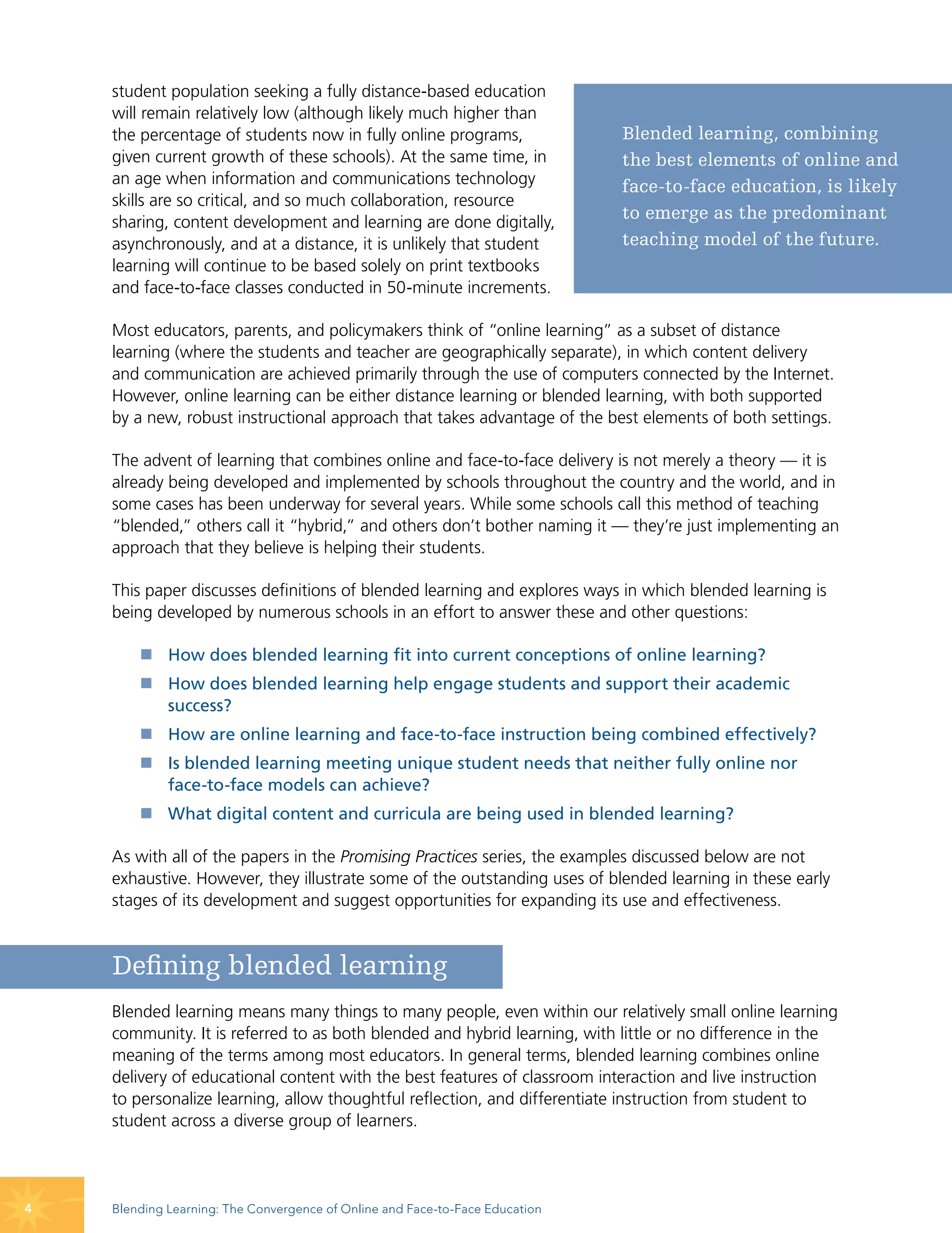 student population seeking a fully distance-based education
    will remain relatively low (although likely much higher than
    the percentage of students now in fully online programs,                  Blended learning, combining
    given current growth of these schools). At the same time, in              the best elements of online and
    an age when information and communications technology                     face-to-face education, is likely
    skills are so critical, and so much collaboration, resource
    sharing, content development and learning are done digitally,
                                                                              to emerge as the predominant
    asynchronously, and at a distance, it is unlikely that student            teaching model of the future.
    learning will continue to be based solely on print textbooks
    and face-to-face classes conducted in 50-minute increments.

    Most educators, parents, and policymakers think of “online learning” as a subset of distance
    learning (where the students and teacher are geographically separate), in which content delivery
    and communication are achieved primarily through the use of computers connected by the Internet.
    However, online learning can be either distance learning or blended learning, with both supported
    by a new, robust instructional approach that takes advantage of the best elements of both settings.

    The advent of learning that combines online and face-to-face delivery is not merely a theory — it is
    already being developed and implemented by schools throughout the country and the world, and in
    some cases has been underway for several years. While some schools call this method of teaching
    “blended,” others call it “hybrid,” and others don’t bother naming it — they’re just implementing an
    approach that they believe is helping their students.

    This paper discusses definitions of blended learning and explores ways in which blended learning is
    being developed by numerous schools in an effort to answer these and other questions:

        „ How does blended learning fit into current conceptions of online learning?
        „ How does blended learning help engage students and support their academic
          success?
        „ How are online learning and face-to-face instruction being combined effectively?
        „ Is blended learning meeting unique student needs that neither fully online nor
          face-to-face models can achieve?
        „ What digital content and curricula are being used in blended learning?

    As with all of the papers in the Promising Practices series, the examples discussed below are not
    exhaustive. However, they illustrate some of the outstanding uses of blended learning in these early
    stages of its development and suggest opportunities for expanding its use and effectiveness.



    Defining blended learning
    Blended learning means many things to many people, even within our relatively small online learning
    community. It is referred to as both blended and hybrid learning, with little or no difference in the
    meaning of the terms among most educators. In general terms, blended learning combines online
    delivery of educational content with the best features of classroom interaction and live instruction
    to personalize learning, allow thoughtful reflection, and differentiate instruction from student to
    student across a diverse group of learners.




4   Blending Learning: The Convergence of Online and Face-to-Face Education
 