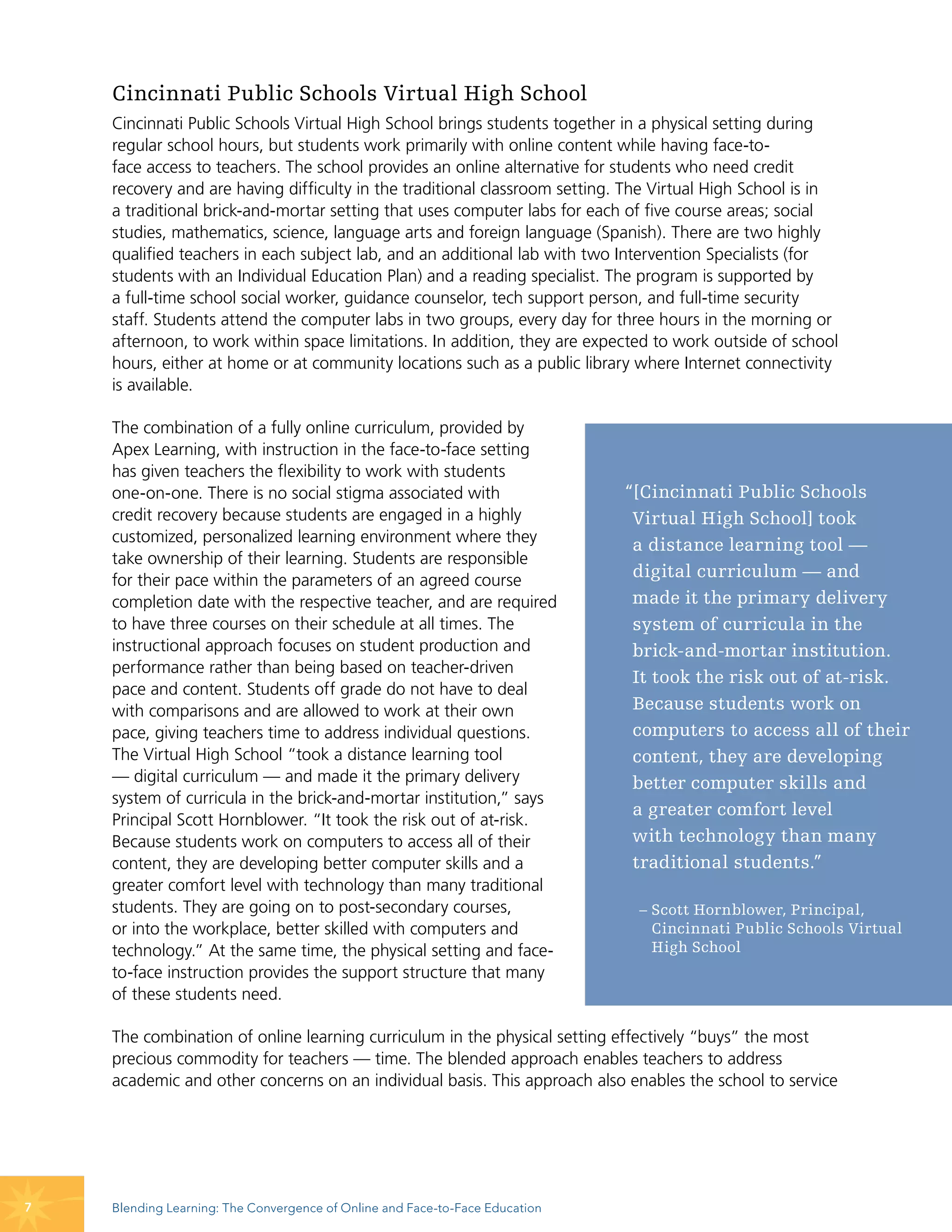 Cincinnati Public Schools Virtual High School
    Cincinnati Public Schools Virtual High School brings students together in a physical setting during
    regular school hours, but students work primarily with online content while having face-to-
    face access to teachers. The school provides an online alternative for students who need credit
    recovery and are having difficulty in the traditional classroom setting. The Virtual High School is in
    a traditional brick-and-mortar setting that uses computer labs for each of five course areas; social
    studies, mathematics, science, language arts and foreign language (Spanish). There are two highly
    qualified teachers in each subject lab, and an additional lab with two Intervention Specialists (for
    students with an Individual Education Plan) and a reading specialist. The program is supported by
    a full-time school social worker, guidance counselor, tech support person, and full-time security
    staff. Students attend the computer labs in two groups, every day for three hours in the morning or
    afternoon, to work within space limitations. In addition, they are expected to work outside of school
    hours, either at home or at community locations such as a public library where Internet connectivity
    is available.

    The combination of a fully online curriculum, provided by
    Apex Learning, with instruction in the face-to-face setting
    has given teachers the flexibility to work with students
    one-on-one. There is no social stigma associated with                     “[Cincinnati Public Schools
    credit recovery because students are engaged in a highly                   Virtual High School] took
    customized, personalized learning environment where they                   a distance learning tool —
    take ownership of their learning. Students are responsible
    for their pace within the parameters of an agreed course
                                                                               digital curriculum — and
    completion date with the respective teacher, and are required              made it the primary delivery
    to have three courses on their schedule at all times. The                  system of curricula in the
    instructional approach focuses on student production and                   brick-and-mortar institution.
    performance rather than being based on teacher-driven
                                                                               It took the risk out of at-risk.
    pace and content. Students off grade do not have to deal
    with comparisons and are allowed to work at their own                      Because students work on
    pace, giving teachers time to address individual questions.                computers to access all of their
    The Virtual High School “took a distance learning tool                     content, they are developing
    — digital curriculum — and made it the primary delivery                    better computer skills and
    system of curricula in the brick-and-mortar institution,” says
                                                                               a greater comfort level
    Principal Scott Hornblower. “It took the risk out of at-risk.
    Because students work on computers to access all of their                  with technology than many
    content, they are developing better computer skills and a                  traditional students.”
    greater comfort level with technology than many traditional
    students. They are going on to post-secondary courses,                     – Scott Hornblower, Principal,
    or into the workplace, better skilled with computers and                     Cincinnati Public Schools Virtual
    technology.” At the same time, the physical setting and face-                High School
    to-face instruction provides the support structure that many
    of these students need.

    The combination of online learning curriculum in the physical setting effectively “buys” the most
    precious commodity for teachers — time. The blended approach enables teachers to address
    academic and other concerns on an individual basis. This approach also enables the school to service




7   Blending Learning: The Convergence of Online and Face-to-Face Education
 