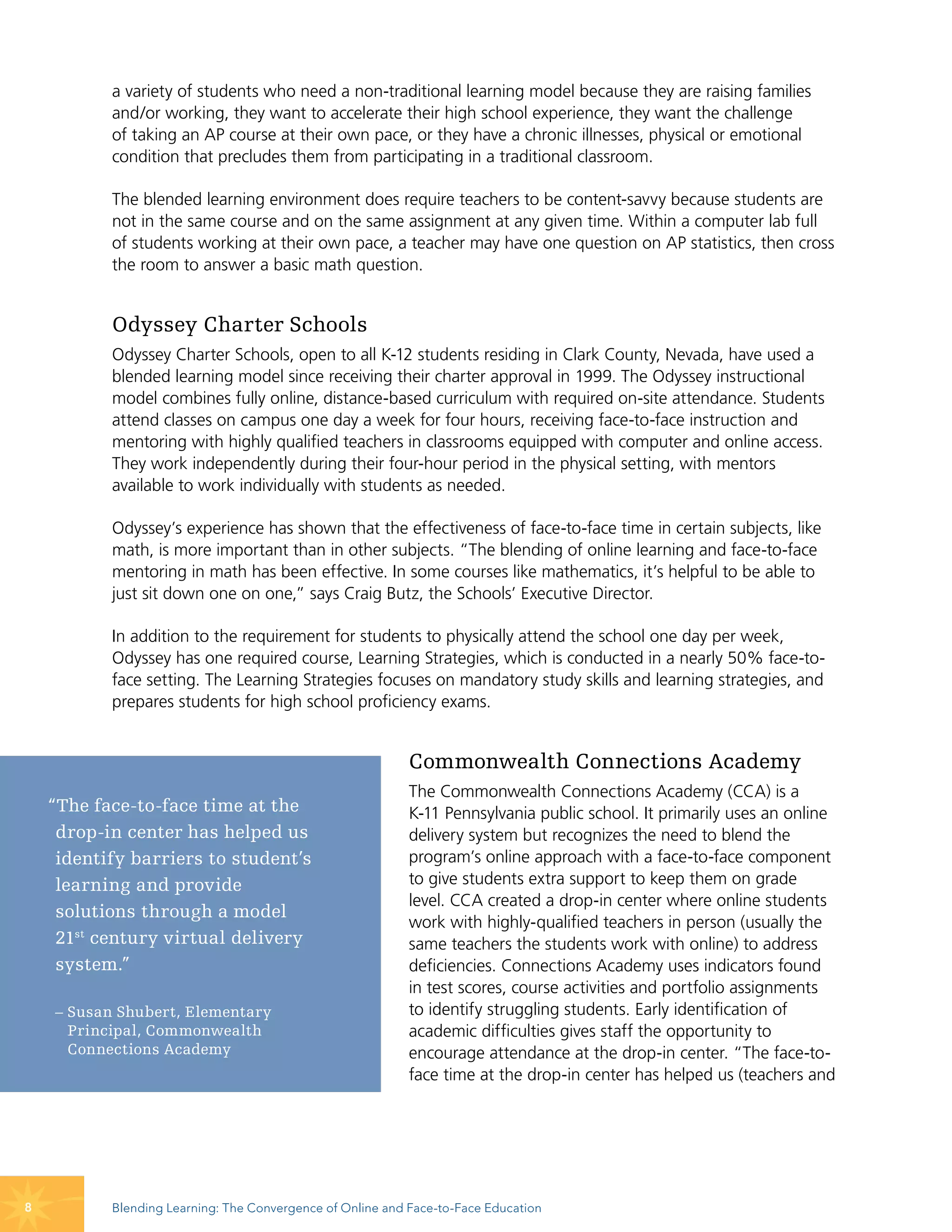 a variety of students who need a non-traditional learning model because they are raising families
           and/or working, they want to accelerate their high school experience, they want the challenge
           of taking an AP course at their own pace, or they have a chronic illnesses, physical or emotional
           condition that precludes them from participating in a traditional classroom.

           The blended learning environment does require teachers to be content-savvy because students are
           not in the same course and on the same assignment at any given time. Within a computer lab full
           of students working at their own pace, a teacher may have one question on AP statistics, then cross
           the room to answer a basic math question.


           Odyssey Charter Schools
           Odyssey Charter Schools, open to all K-12 students residing in Clark County, Nevada, have used a
           blended learning model since receiving their charter approval in 1999. The Odyssey instructional
           model combines fully online, distance-based curriculum with required on-site attendance. Students
           attend classes on campus one day a week for four hours, receiving face-to-face instruction and
           mentoring with highly qualified teachers in classrooms equipped with computer and online access.
           They work independently during their four-hour period in the physical setting, with mentors
           available to work individually with students as needed.

           Odyssey’s experience has shown that the effectiveness of face-to-face time in certain subjects, like
           math, is more important than in other subjects. “The blending of online learning and face-to-face
           mentoring in math has been effective. In some courses like mathematics, it’s helpful to be able to
           just sit down one on one,” says Craig Butz, the Schools’ Executive Director.

           In addition to the requirement for students to physically attend the school one day per week,
           Odyssey has one required course, Learning Strategies, which is conducted in a nearly 50% face-to-
           face setting. The Learning Strategies focuses on mandatory study skills and learning strategies, and
           prepares students for high school proficiency exams.


                                                            Commonwealth Connections Academy
                                                            The Commonwealth Connections Academy (CCA) is a
    “The face-to-face time at the                           K-11 Pennsylvania public school. It primarily uses an online
     drop-in center has helped us                           delivery system but recognizes the need to blend the
     identify barriers to student’s                         program’s online approach with a face-to-face component
     learning and provide                                   to give students extra support to keep them on grade
                                                            level. CCA created a drop-in center where online students
     solutions through a model
                                                            work with highly-qualified teachers in person (usually the
     21st century virtual delivery                          same teachers the students work with online) to address
     system.”                                               deficiencies. Connections Academy uses indicators found
                                                            in test scores, course activities and portfolio assignments
    – Susan Shubert, Elementary                             to identify struggling students. Early identification of
      Principal, Commonwealth                               academic difficulties gives staff the opportunity to
      Connections Academy                                   encourage attendance at the drop-in center. “The face-to-
                                                            face time at the drop-in center has helped us (teachers and




8          Blending Learning: The Convergence of Online and Face-to-Face Education
 