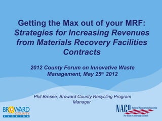 Getting the Max out of your MRF:
Strategies for Increasing Revenues
from Materials Recovery Facilities
             Contracts
    2012 County Forum on Innovative Waste
          Management, May 25th 2012



     Phil Bresee, Broward County Recycling Program
                        Manager
 