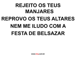 REJEITO OS TEUS MANJARESREPROVO OS TEUS ALTARESNEM ME ILUDO COM A FESTA DE BELSAZARwww.imq.com.br
