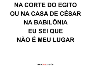 NA CORTE DO EGITO OU NA CASA DE CÉSAR NA BABILÔNIA  EU SEI QUE  NÃO É MEU LUGAR www.imq.com.br 