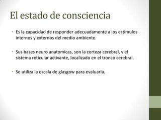 El estado de consciencia
• Es la capacidad de responder adecuadamente a los estimulos
  internos y externos del medio ambiente.

• Sus bases neuro anatomicas, son la corteza cerebral, y el
  sistema reticular activante, localizado en el tronco cerebral.

• Se utiliza la escala de glasgow para evaluarla.
 