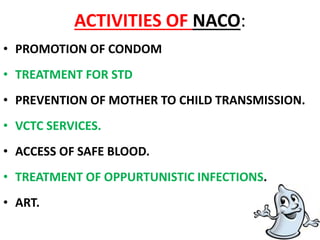 ACTIVITIES OF NACO:
• PROMOTION OF CONDOM
• TREATMENT FOR STD
• PREVENTION OF MOTHER TO CHILD TRANSMISSION.
• VCTC SERVICES.
• ACCESS OF SAFE BLOOD.
• TREATMENT OF OPPURTUNISTIC INFECTIONS.
• ART.
 