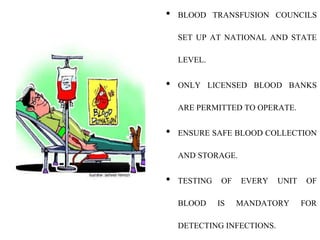 • BLOOD TRANSFUSION COUNCILS
SET UP AT NATIONAL AND STATE
LEVEL.
• ONLY LICENSED BLOOD BANKS
ARE PERMITTED TO OPERATE.
• ENSURE SAFE BLOOD COLLECTION
AND STORAGE.
• TESTING OF EVERY UNIT OF
BLOOD IS MANDATORY FOR
DETECTING INFECTIONS.
 