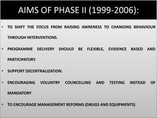AIMS OF PHASE II (1999-2006):
• TO SHIFT THE FOCUS FROM RAISING AWRENESS TO CHANGING BEHAVIOUR
THROUGH INTERVENTIONS.
• PROGRAMME DELIVERY SHOULD BE FLEXIBLE, EVIDENCE BASED AND
PARTICIPATORY.
• SUPPORT DECENTRALIZATION.
• ENCOURAGING VOLUNTRY COUNCELLING AND TESTING INSTEAD OF
MANDATORY
• TO ENCOURAGE MANAGEMENT REFORMS (DRUGS AND EQUIPMENTS)
 