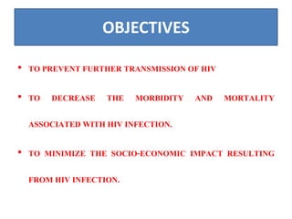 OBJECTIVES
• TO PREVENT FURTHER TRANSMISSION OF HIV
• TO DECREASE THE MORBIDITY AND MORTALITY
ASSOCIATED WITH HIV INFECTION.
• TO MINIMIZE THE SOCIO-ECONOMIC IMPACT RESULTING
FROM HIV INFECTION.
 