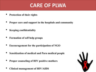 CARE OF PLWA
• Protection of their rights
• Proper care and support in the hospitals and community
• Keeping confidentiality
• Formation of self help groups
• Encouragement for the participation of NGO
• Sensitization of medical and Para medical people
• Proper counseling of HIV positive mothers
• Clinical management of HIV/AIDS
 
