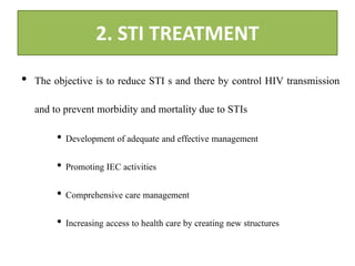 2. STI TREATMENT
• The objective is to reduce STI s and there by control HIV transmission
and to prevent morbidity and mortality due to STIs
• Development of adequate and effective management
• Promoting IEC activities
• Comprehensive care management
• Increasing access to health care by creating new structures
 