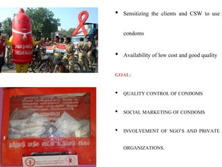 • Sensitizing the clients and CSW to use
condoms
• Availability of low cost and good quality
GOAL:
• QUALITY CONTROL OF CONDOMS
• SOCIAL MARKETING OF CONDOMS
• INVOLVEMENT OF NGO’S AND PRIVATE
ORGANIZATIONS.
 