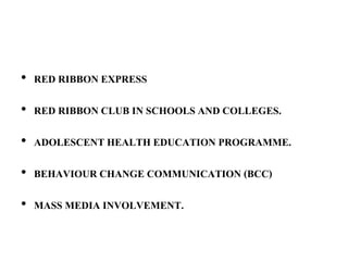 • RED RIBBON EXPRESS
• RED RIBBON CLUB IN SCHOOLS AND COLLEGES.
• ADOLESCENT HEALTH EDUCATION PROGRAMME.
• BEHAVIOUR CHANGE COMMUNICATION (BCC)
• MASS MEDIA INVOLVEMENT.
 