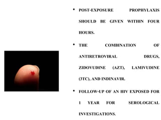 • POST-EXPOSURE PROPHYLAXIS
SHOULD BE GIVEN WITHIN FOUR
HOURS.
• THE COMBINATION OF
ANTIRETROVIRAL DRUGS,
ZIDOVUDINE (AZT), LAMIVUDINE
(3TC), AND INDINAVIR.
• FOLLOW-UP OF AN HIV EXPOSED FOR
1 YEAR FOR SEROLOGICAL
INVESTIGATIONS.
 