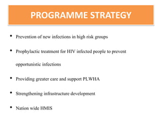 PROGRAMME STRATEGY
• Prevention of new infections in high risk groups
• Prophylactic treatment for HIV infected people to prevent
opportunistic infections
• Providing greater care and support PLWHA
• Strengthening infrastructure development
• Nation wide HMIS
 
