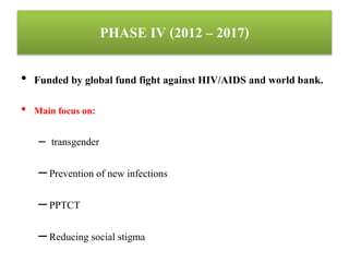 PHASE IV (2012 – 2017)
• Funded by global fund fight against HIV/AIDS and world bank.
• Main focus on:
– transgender
–Prevention of new infections
–PPTCT
–Reducing social stigma
 