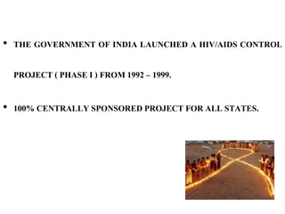 • THE GOVERNMENT OF INDIA LAUNCHED A HIV/AIDS CONTROL
PROJECT ( PHASE I ) FROM 1992 – 1999.
• 100% CENTRALLY SPONSORED PROJECT FOR ALL STATES.
 