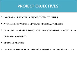 PROJECT OBJECTIVES:
• INVOLVE ALL STATES IN PREVENTION ACTIVITIES.
• ATTAIN SATISFACTORY LEVEL OF PUBLIC AWARENESS.
• DEVELOP HEALTH PROMOTION INTERVENTIONS AMONG RISK
BEHAVIOUR GROUPS.
• BLOOD SCREENING.
• DECREASE THE PRACTICE OF PROFESSIONAL BLOOD DONATIONS.
 