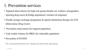 1. Prevention services
• Targeted interventions for high-risk group (female sex workers, transgenders,
injecting drug users) & bridge population ( truckers & migrants)
• Needle-syringe exchange programme & opioid substitution therapy for IUD
(Intravenous Drug Users)
• Prevention intervention for migrant population
• Link worker scheme for HRG's & vulnerable population
• Prevention of STI/RTI
*STI= sexually transmitted infections, RTI = reproductive tract infection, HRG= high risk groups
11/8/2019 10
 