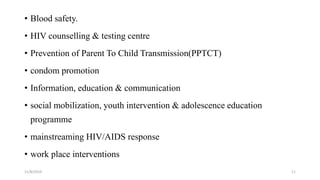 • Blood safety.
• HIV counselling & testing centre
• Prevention of Parent To Child Transmission(PPTCT)
• condom promotion
• Information, education & communication
• social mobilization, youth intervention & adolescence education
programme
• mainstreaming HIV/AIDS response
• work place interventions
11/8/2019 11
 