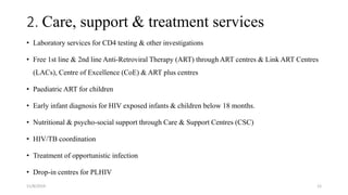 2. Care, support & treatment services
• Laboratory services for CD4 testing & other investigations
• Free 1st line & 2nd line Anti-Retroviral Therapy (ART) through ART centres & Link ART Centres
(LACs), Centre of Excellence (CoE) & ART plus centres
• Paediatric ART for children
• Early infant diagnosis for HIV exposed infants & children below 18 months.
• Nutritional & psycho-social support through Care & Support Centres (CSC)
• HIV/TB coordination
• Treatment of opportunistic infection
• Drop-in centres for PLHIV
11/8/2019 12
 