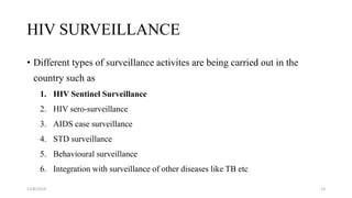HIV SURVEILLANCE
• Different types of surveillance activites are being carried out in the
country such as
1. HIV Sentinel Surveillance
2. HIV sero-surveillance
3. AIDS case surveillance
4. STD surveillance
5. Behavioural surveillance
6. Integration with surveillance of other diseases like TB etc
11/8/2019 13
 