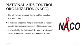 NATIONAL AIDS CONTROL
ORGANIZATION (NACO)
• The ministry of health & family welfare launched
NACO in 1992.
• It works as a separate wing to implement & closely
monitor the various components of the programme.
• It is headed by the Additional Secretary, Ministry of
Health & Director General, NACO Govt. of India
11/8/2019 16
 