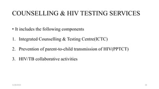COUNSELLING & HIV TESTING SERVICES
• It includes the following components
1. Integrated Counselling & Testing Centre(ICTC)
2. Prevention of parent-to-child transmission of HIV(PPTCT)
3. HIV/TB collaborative activities
11/8/2019 18
 
